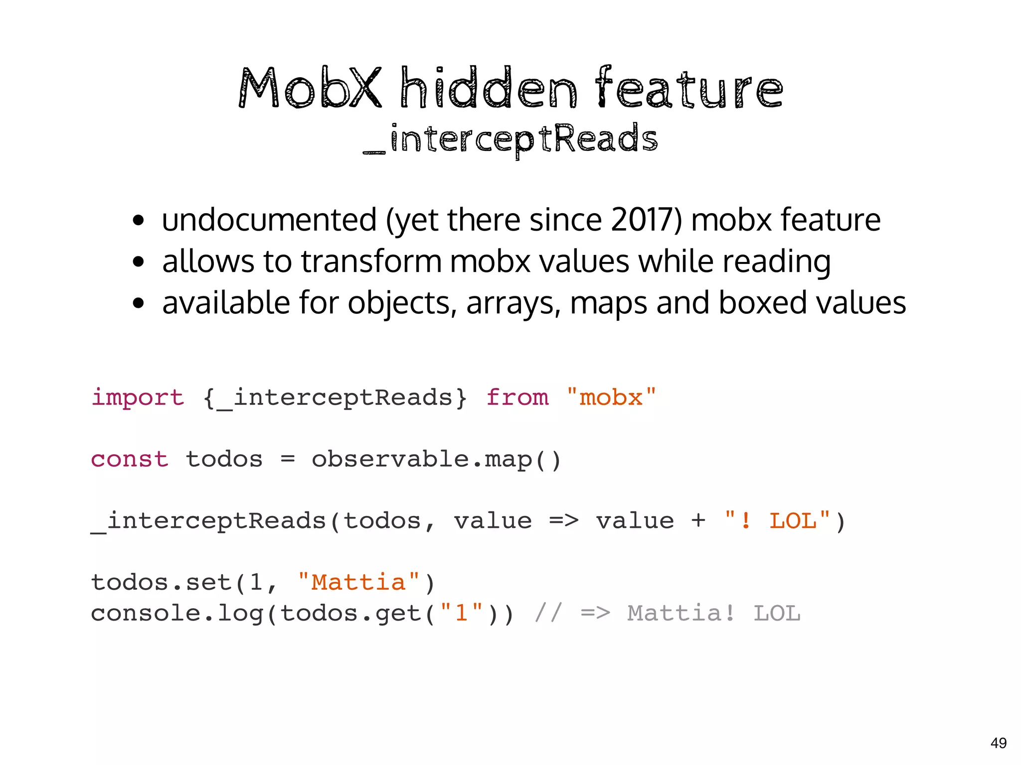 MobX hidden featureMobX hidden feature
_interceptReads_interceptReads
import {_interceptReads} from "mobx"
const todos = observable.map()
_interceptReads(todos, value => value + "! LOL")
todos.set(1, "Mattia")
console.log(todos.get("1")) // => Mattia! LOL
undocumented (yet there since 2017) mobx feature
allows to transform mobx values while reading
available for objects, arrays, maps and boxed values
49
 
