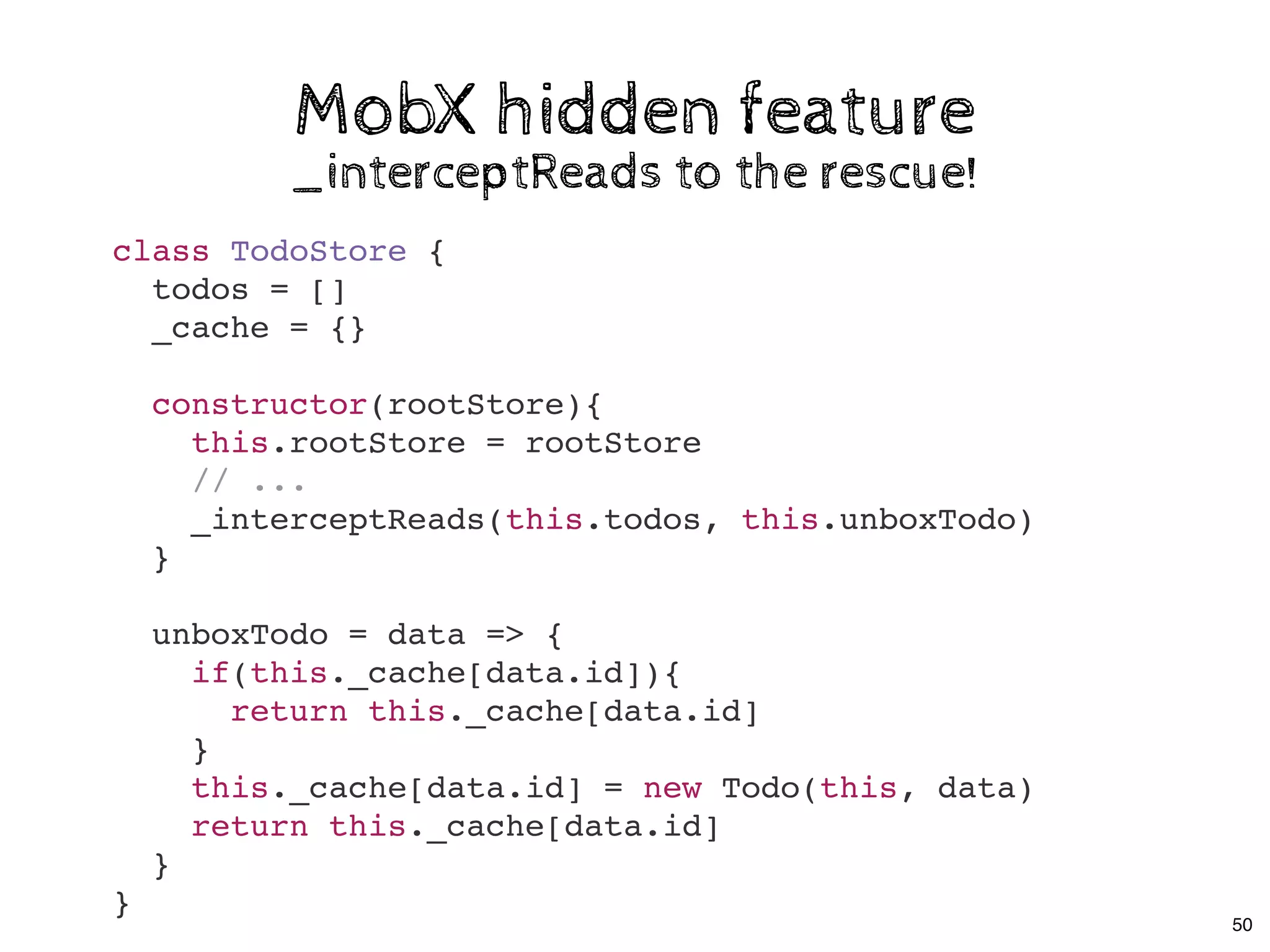 MobX hidden featureMobX hidden feature
_interceptReads to the rescue!_interceptReads to the rescue!
class TodoStore {
todos = []
_cache = {}
constructor(rootStore){
this.rootStore = rootStore
// ...
_interceptReads(this.todos, this.unboxTodo)
}
unboxTodo = data => {
if(this._cache[data.id]){
return this._cache[data.id]
}
this._cache[data.id] = new Todo(this, data)
return this._cache[data.id]
}
}
50
 