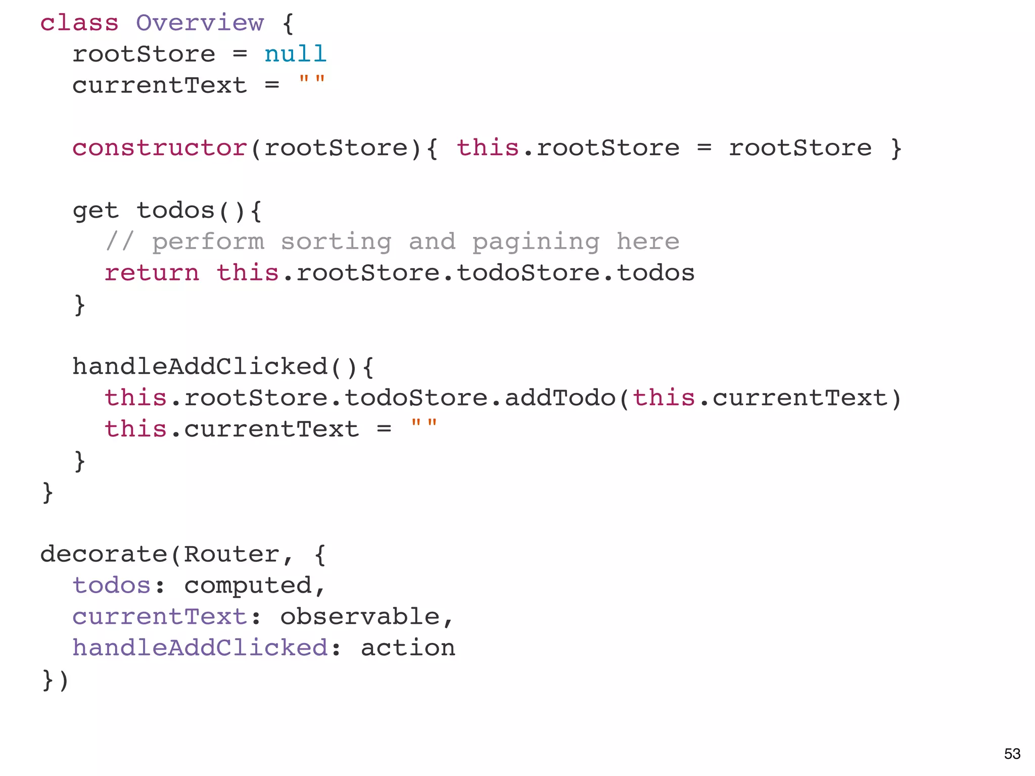 class Overview {
rootStore = null
currentText = ""
constructor(rootStore){ this.rootStore = rootStore }
get todos(){
// perform sorting and pagining here
return this.rootStore.todoStore.todos
}
handleAddClicked(){
this.rootStore.todoStore.addTodo(this.currentText)
this.currentText = ""
}
}
decorate(Router, {
todos: computed,
currentText: observable,
handleAddClicked: action
})
53
 