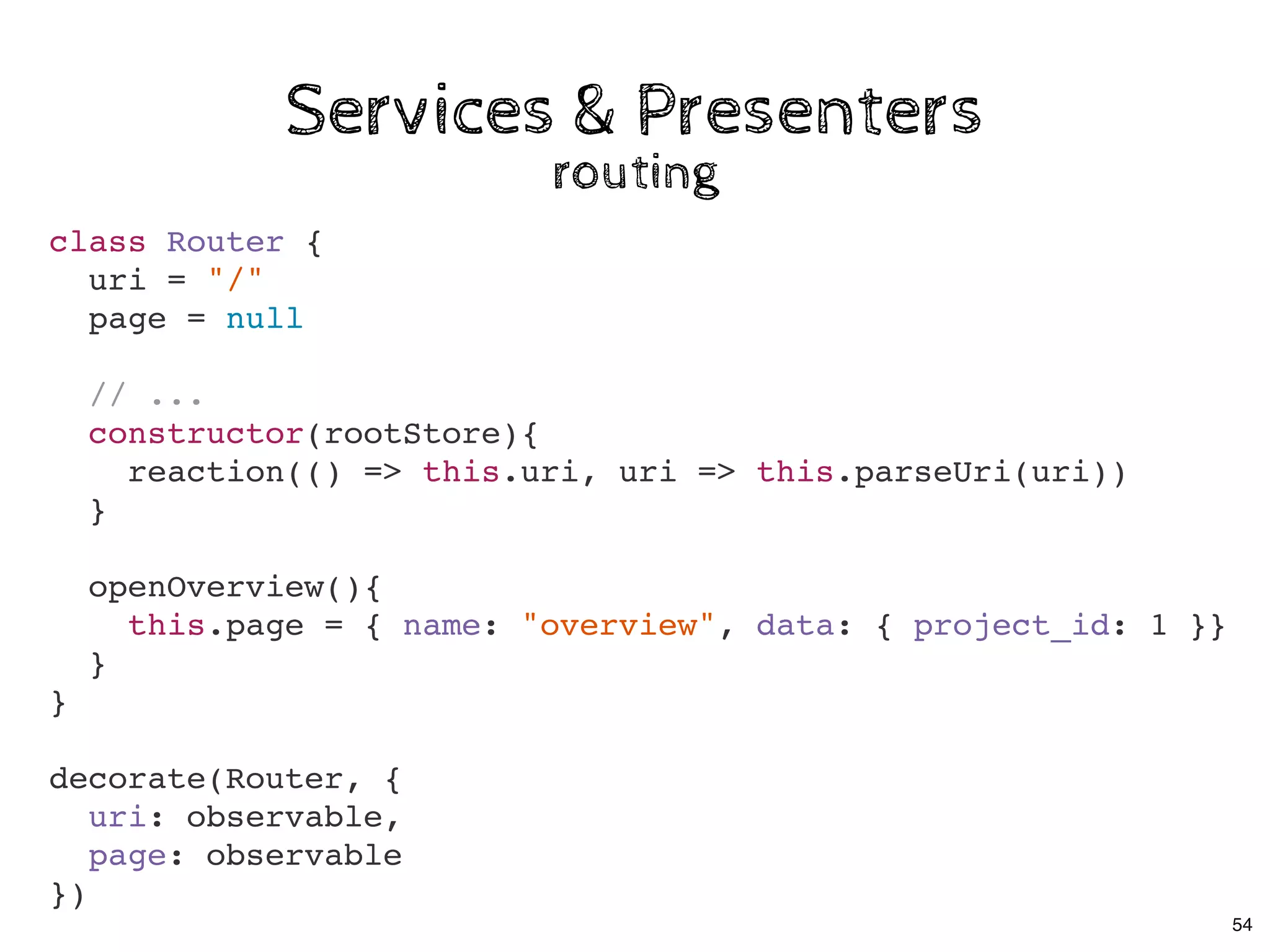 Services & PresentersServices & Presenters
routingrouting
class Router {
uri = "/"
page = null
// ...
constructor(rootStore){
reaction(() => this.uri, uri => this.parseUri(uri))
}
openOverview(){
this.page = { name: "overview", data: { project_id: 1 }}
}
}
decorate(Router, {
uri: observable,
page: observable
})
54
 