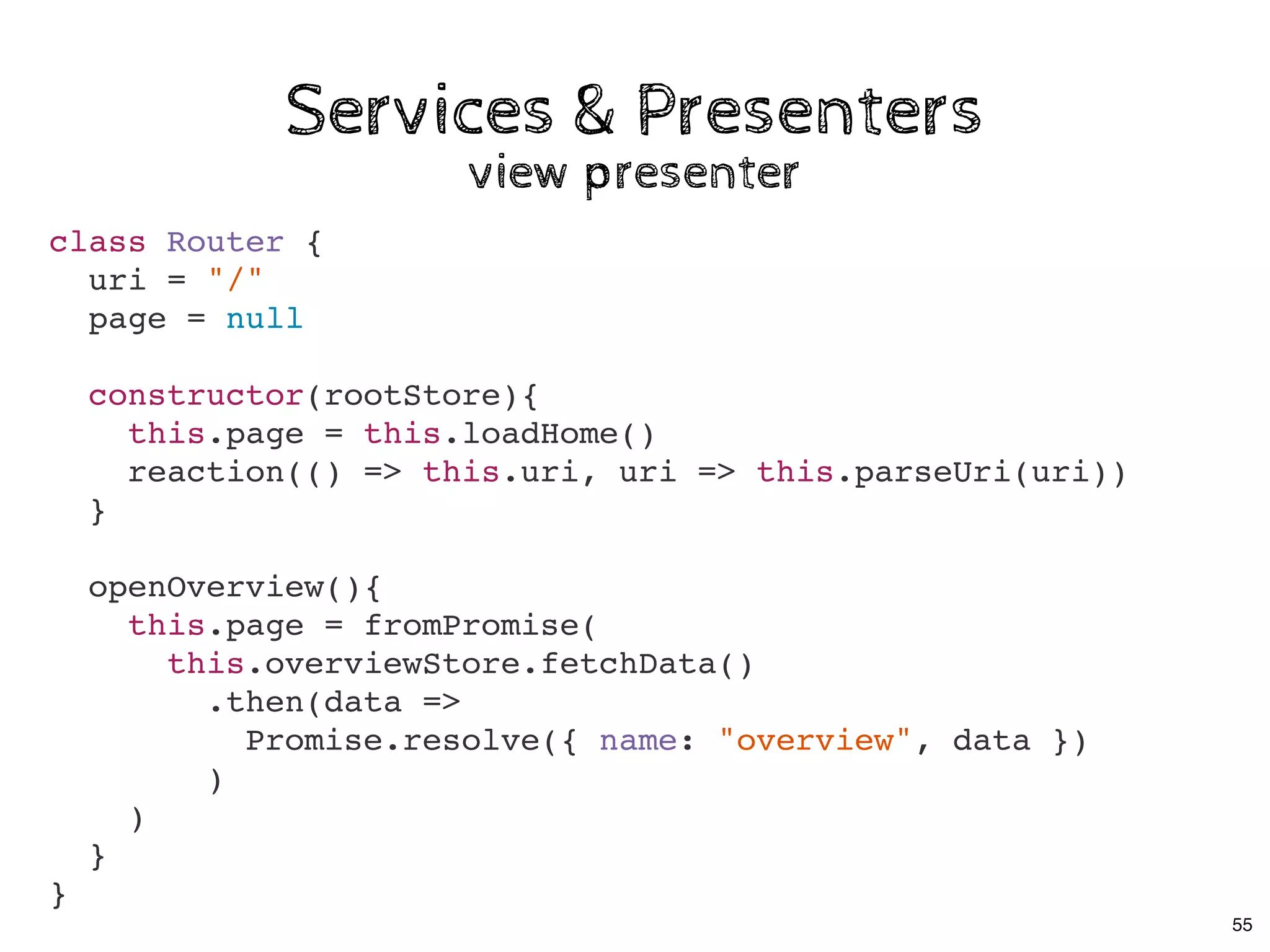 Services & PresentersServices & Presenters
view presenterview presenter
class Router {
uri = "/"
page = null
constructor(rootStore){
this.page = this.loadHome()
reaction(() => this.uri, uri => this.parseUri(uri))
}
openOverview(){
this.page = fromPromise(
this.overviewStore.fetchData()
.then(data =>
Promise.resolve({ name: "overview", data })
)
)
}
}
55
 