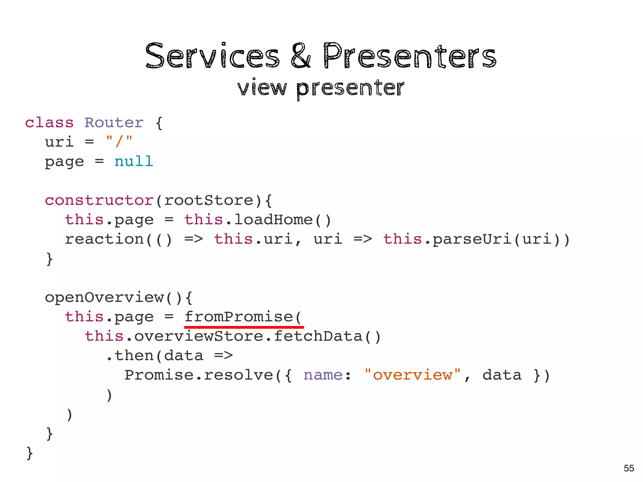 Services & PresentersServices & Presenters
view presenterview presenter
class Router {
uri = "/"
page = null
constructor(rootStore){
this.page = this.loadHome()
reaction(() => this.uri, uri => this.parseUri(uri))
}
openOverview(){
this.page = fromPromise(
this.overviewStore.fetchData()
.then(data =>
Promise.resolve({ name: "overview", data })
)
)
}
}
55
 
