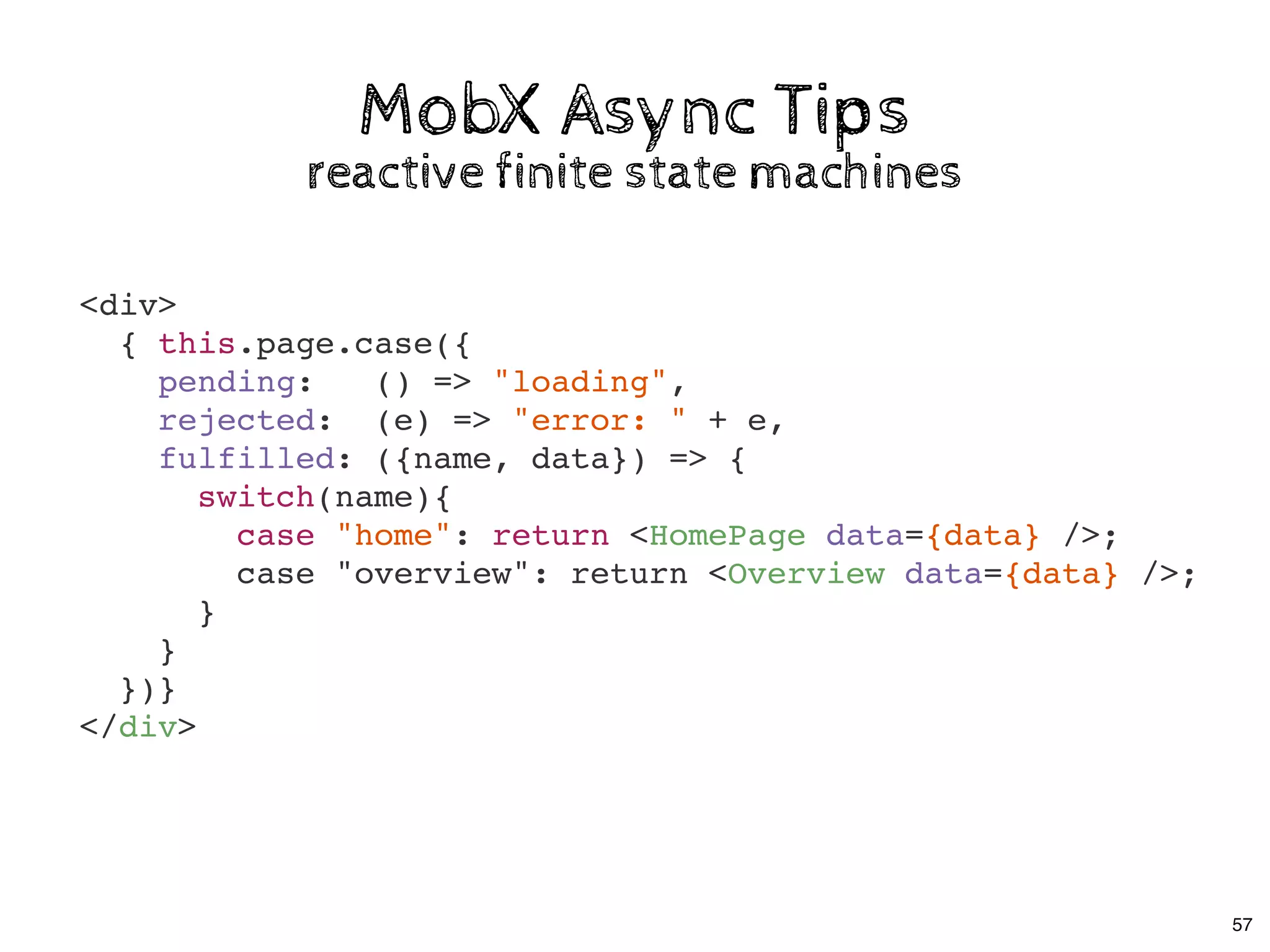 MobX Async TipsMobX Async Tips
reactive finite state machinesreactive finite state machines
<div>
{ this.page.case({
pending: () => "loading",
rejected: (e) => "error: " + e,
fulfilled: ({name, data}) => {
switch(name){
case "home": return <HomePage data={data} />;
case "overview": return <Overview data={data} />;
}
}
})}
</div>
57
 