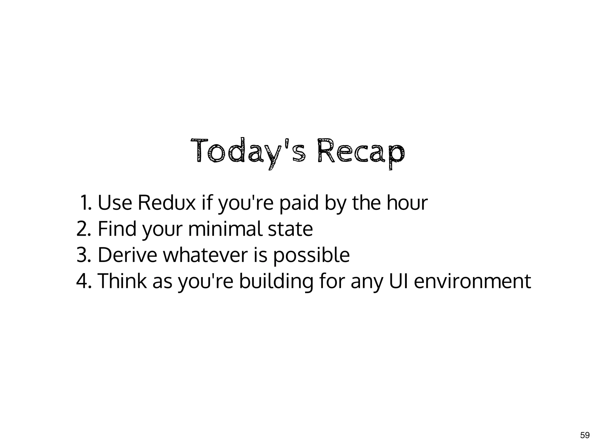 Today's RecapToday's Recap
1. Use Redux if you're paid by the hour
2. Find your minimal state
3. Derive whatever is possible
4. Think as you're building for any UI environment
59
 