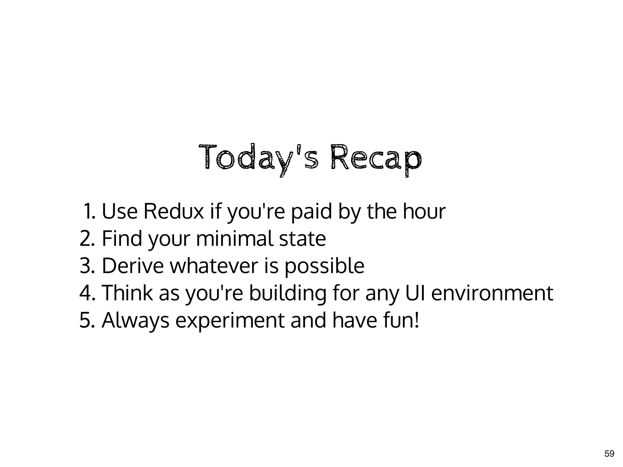 Today's RecapToday's Recap
1. Use Redux if you're paid by the hour
2. Find your minimal state
3. Derive whatever is possible
4. Think as you're building for any UI environment
5. Always experiment and have fun!
59
 