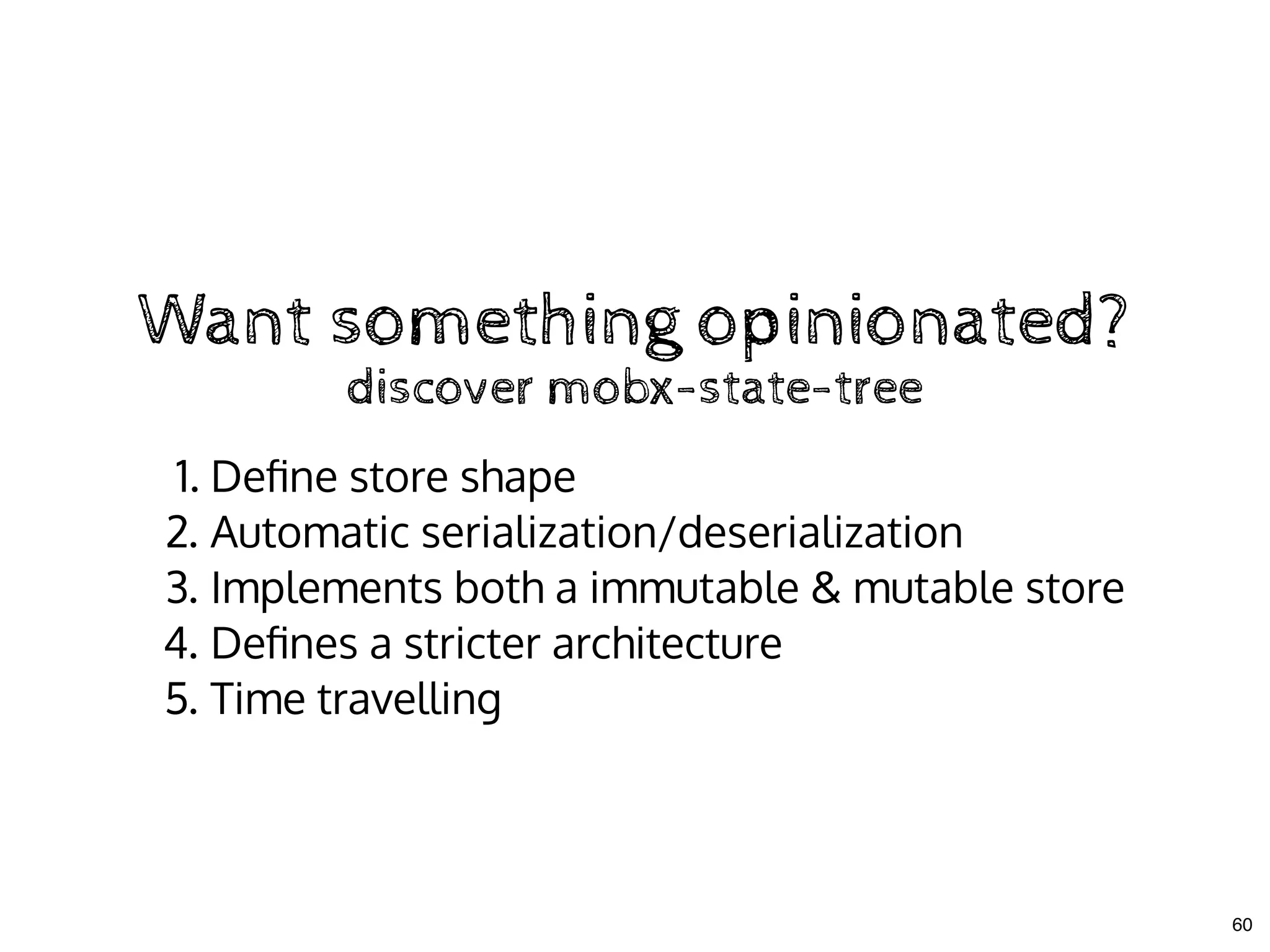Want something opinionated?Want something opinionated?
1. Deﬁne store shape
2. Automatic serialization/deserialization
3. Implements both a immutable & mutable store
4. Deﬁnes a stricter architecture
5. Time travelling
discover mobx-state-treediscover mobx-state-tree
60
 
