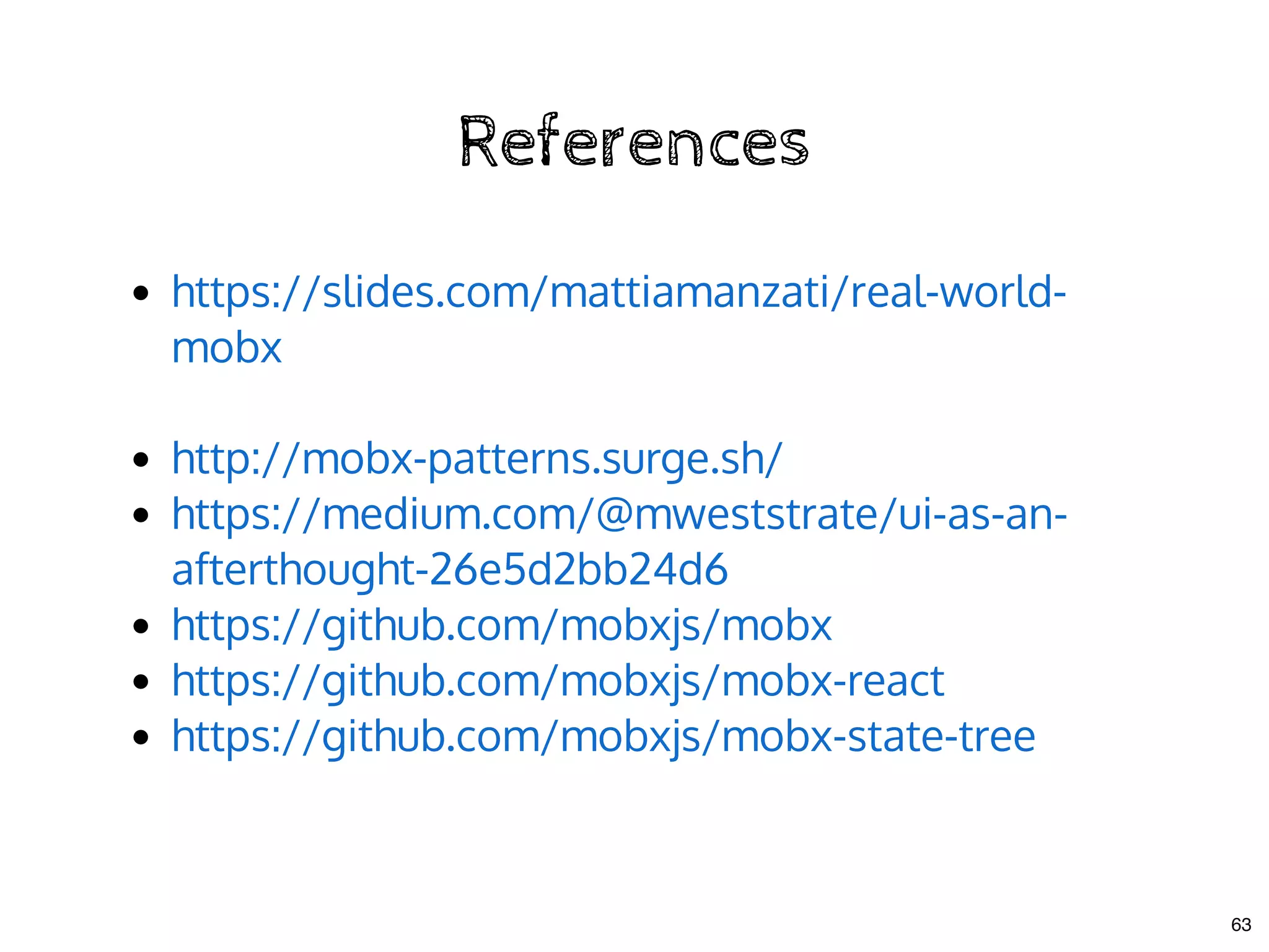 ReferencesReferences
 
https://slides.com/mattiamanzati/real-world-
mobx
http://mobx-patterns.surge.sh/
https://medium.com/@mweststrate/ui-as-an-
afterthought-26e5d2bb24d6
https://github.com/mobxjs/mobx
https://github.com/mobxjs/mobx-react
https://github.com/mobxjs/mobx-state-tree
63
 