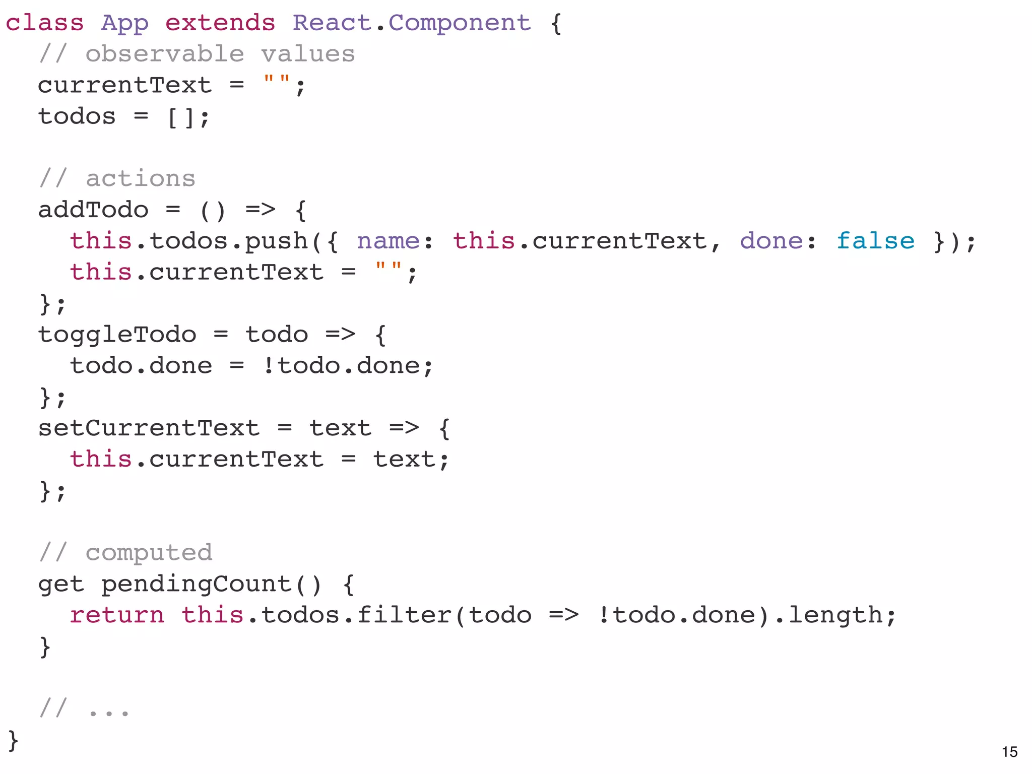 class App extends React.Component {
// observable values
currentText = "";
todos = [];
// actions
addTodo = () => {
this.todos.push({ name: this.currentText, done: false });
this.currentText = "";
};
toggleTodo = todo => {
todo.done = !todo.done;
};
setCurrentText = text => {
this.currentText = text;
};
// computed
get pendingCount() {
return this.todos.filter(todo => !todo.done).length;
}
// ...
} 15
 