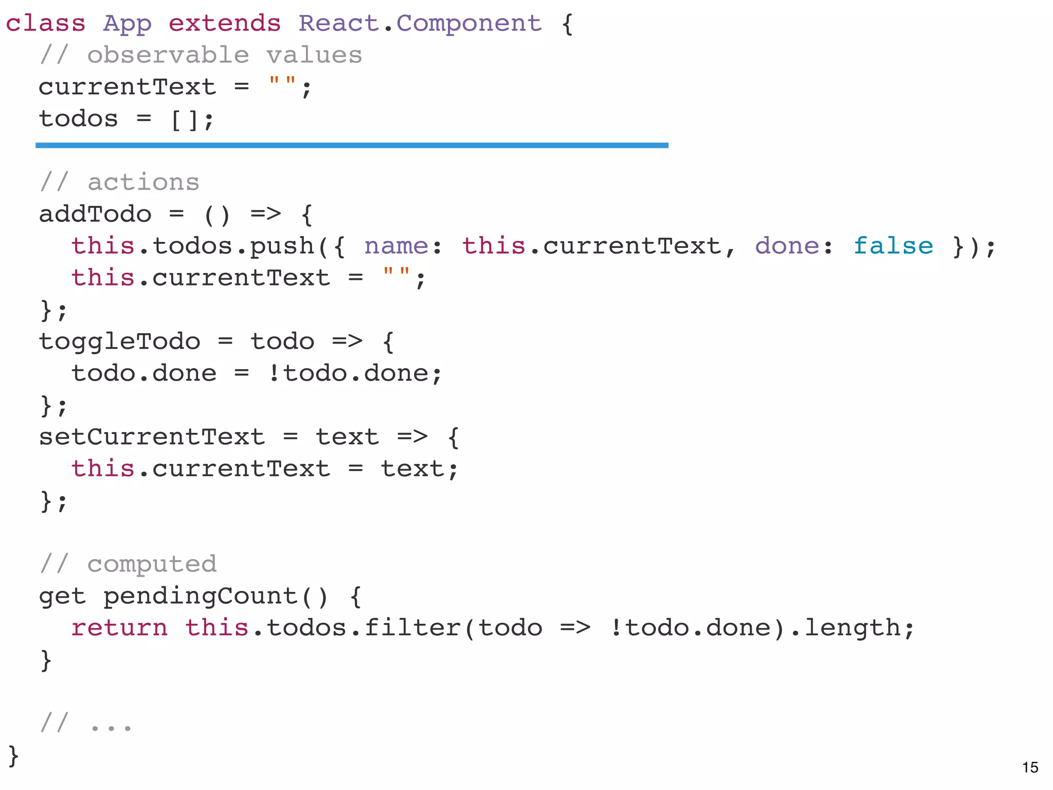 class App extends React.Component {
// observable values
currentText = "";
todos = [];
// actions
addTodo = () => {
this.todos.push({ name: this.currentText, done: false });
this.currentText = "";
};
toggleTodo = todo => {
todo.done = !todo.done;
};
setCurrentText = text => {
this.currentText = text;
};
// computed
get pendingCount() {
return this.todos.filter(todo => !todo.done).length;
}
// ...
} 15
 