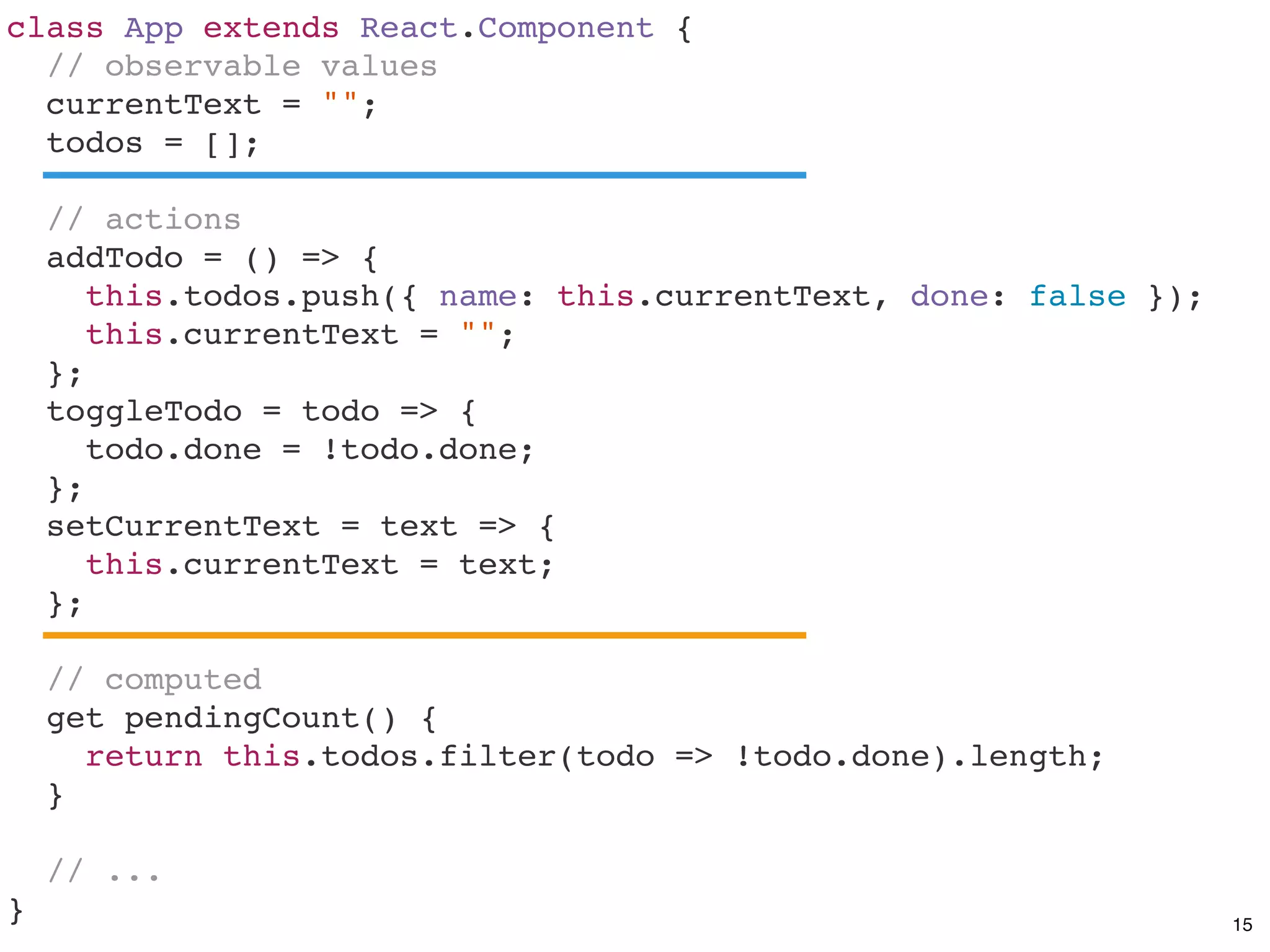 class App extends React.Component {
// observable values
currentText = "";
todos = [];
// actions
addTodo = () => {
this.todos.push({ name: this.currentText, done: false });
this.currentText = "";
};
toggleTodo = todo => {
todo.done = !todo.done;
};
setCurrentText = text => {
this.currentText = text;
};
// computed
get pendingCount() {
return this.todos.filter(todo => !todo.done).length;
}
// ...
} 15
 