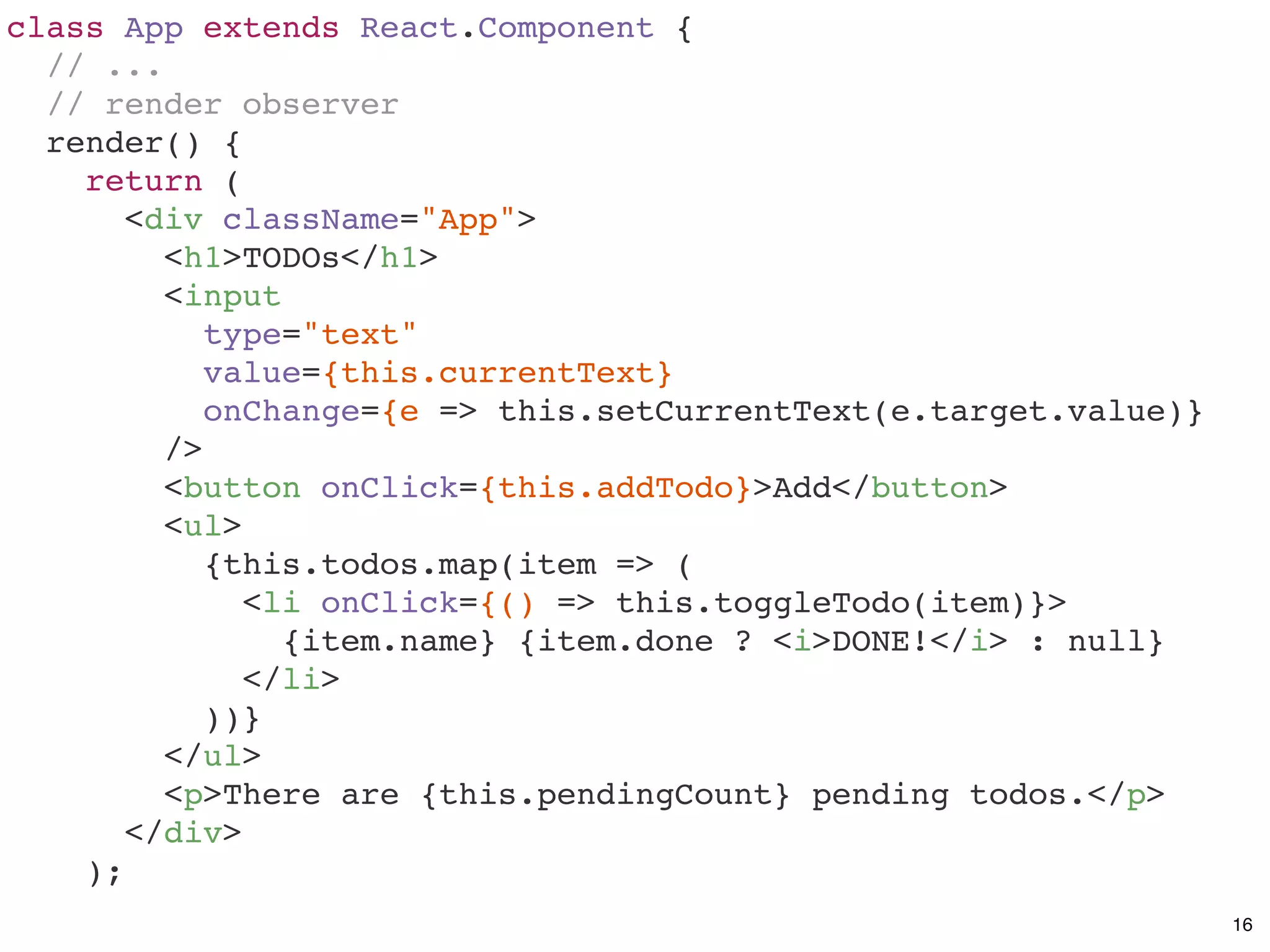 class App extends React.Component {
// ...
// render observer
render() {
return (
<div className="App">
<h1>TODOs</h1>
<input
type="text"
value={this.currentText}
onChange={e => this.setCurrentText(e.target.value)}
/>
<button onClick={this.addTodo}>Add</button>
<ul>
{this.todos.map(item => (
<li onClick={() => this.toggleTodo(item)}>
{item.name} {item.done ? <i>DONE!</i> : null}
</li>
))}
</ul>
<p>There are {this.pendingCount} pending todos.</p>
</div>
);
16
 