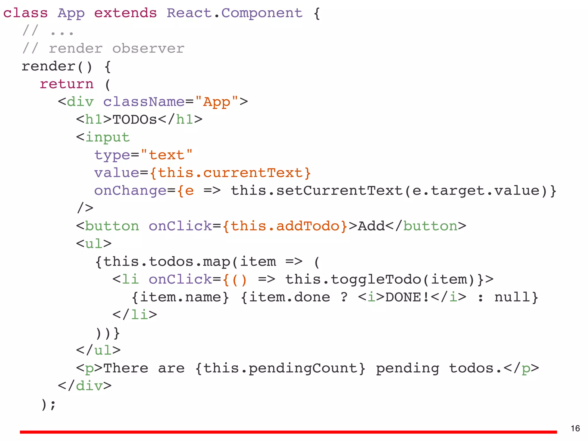 class App extends React.Component {
// ...
// render observer
render() {
return (
<div className="App">
<h1>TODOs</h1>
<input
type="text"
value={this.currentText}
onChange={e => this.setCurrentText(e.target.value)}
/>
<button onClick={this.addTodo}>Add</button>
<ul>
{this.todos.map(item => (
<li onClick={() => this.toggleTodo(item)}>
{item.name} {item.done ? <i>DONE!</i> : null}
</li>
))}
</ul>
<p>There are {this.pendingCount} pending todos.</p>
</div>
);
16
 
