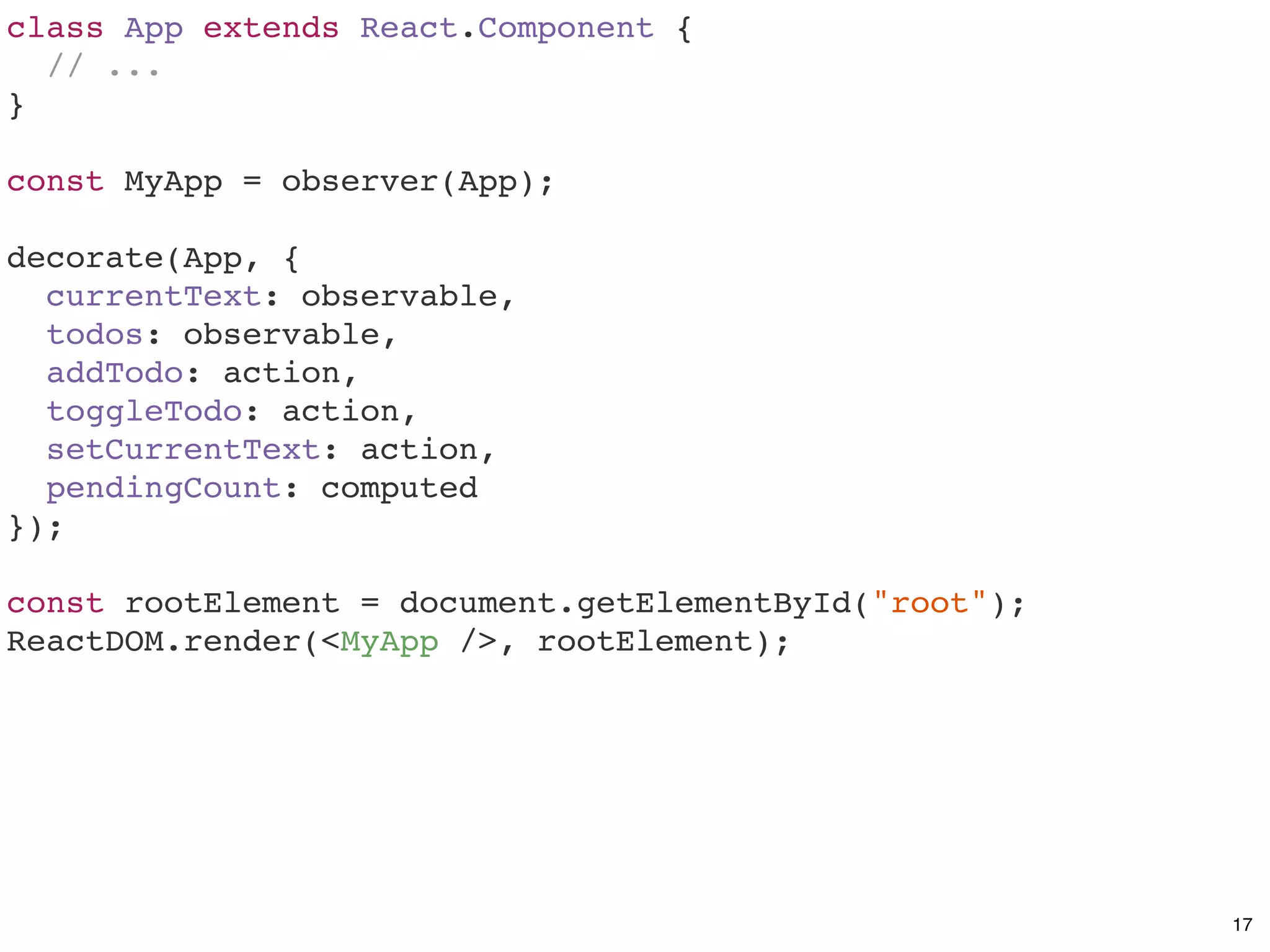 class App extends React.Component {
// ...
}
const MyApp = observer(App);
decorate(App, {
currentText: observable,
todos: observable,
addTodo: action,
toggleTodo: action,
setCurrentText: action,
pendingCount: computed
});
const rootElement = document.getElementById("root");
ReactDOM.render(<MyApp />, rootElement);
17
 