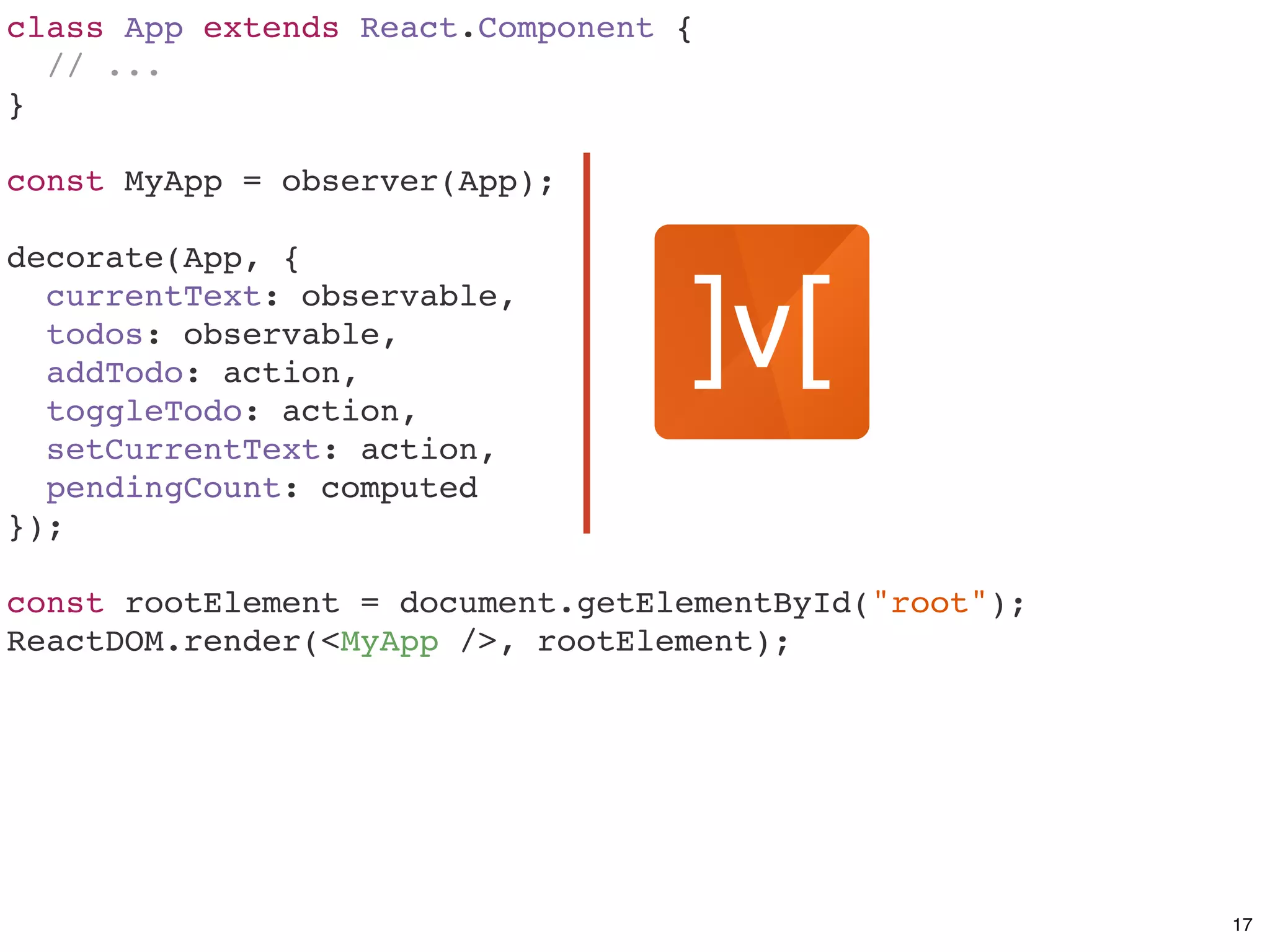 class App extends React.Component {
// ...
}
const MyApp = observer(App);
decorate(App, {
currentText: observable,
todos: observable,
addTodo: action,
toggleTodo: action,
setCurrentText: action,
pendingCount: computed
});
const rootElement = document.getElementById("root");
ReactDOM.render(<MyApp />, rootElement);
17
 