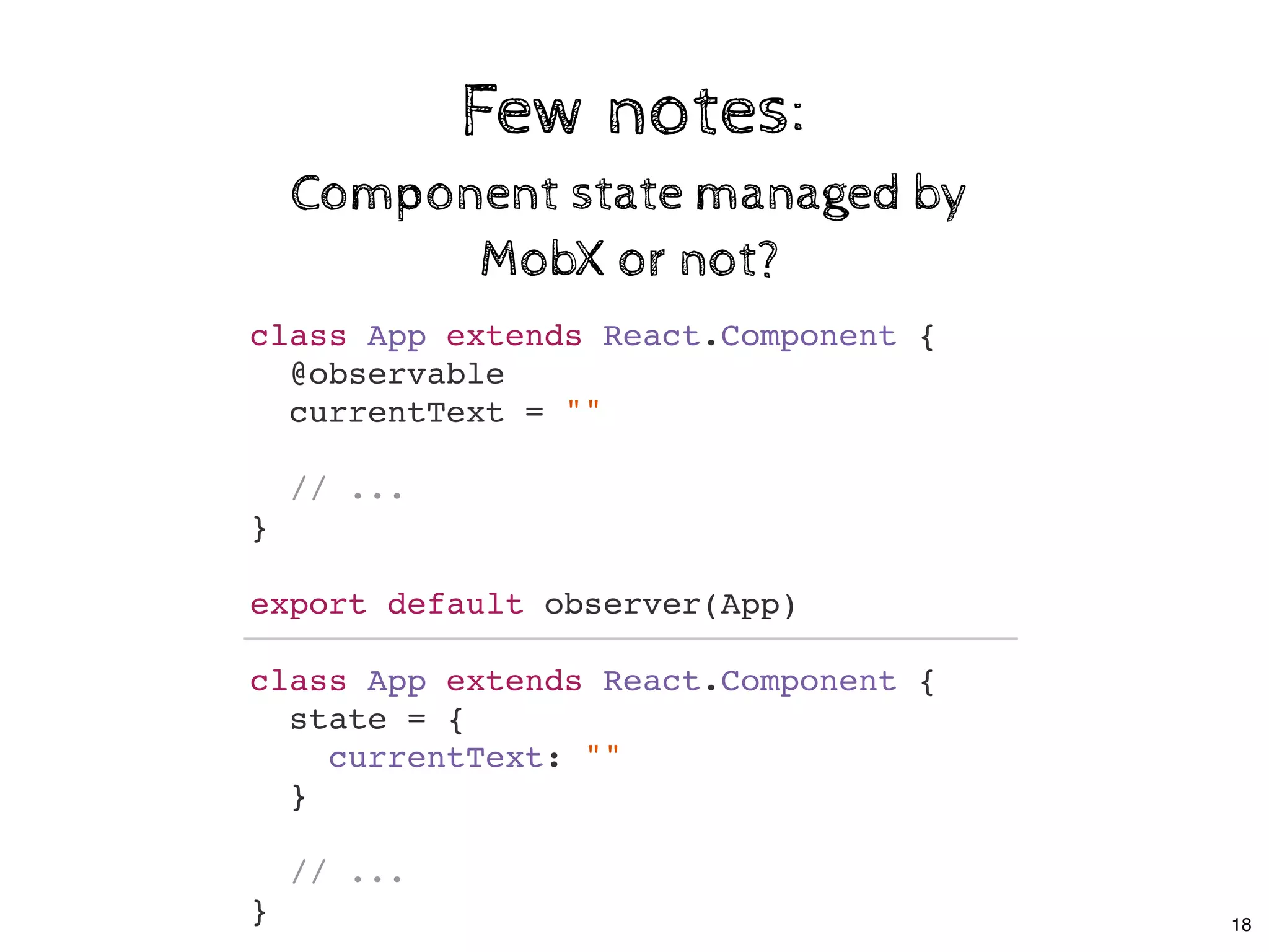 Few notes:Few notes:
Component state managed byComponent state managed by
MobX or not?MobX or not?
class App extends React.Component {
@observable
currentText = ""
// ...
}
export default observer(App)
class App extends React.Component {
state = {
currentText: ""
}
// ...
} 18
 