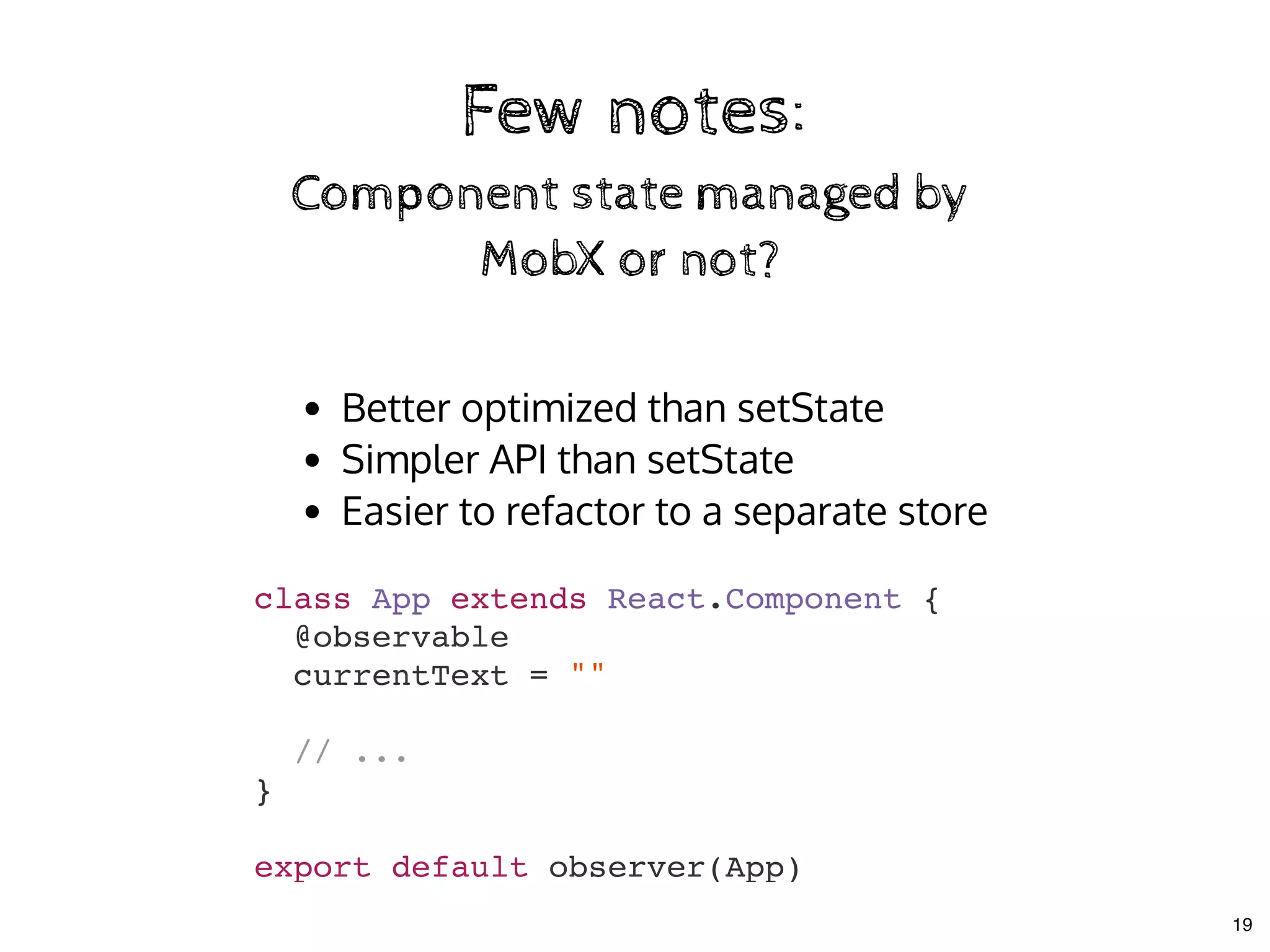 Few notes:Few notes:
Component state managed byComponent state managed by
MobX or not?MobX or not?
Better optimized than setState
Simpler API than setState
Easier to refactor to a separate store
class App extends React.Component {
@observable
currentText = ""
// ...
}
export default observer(App)
19
 