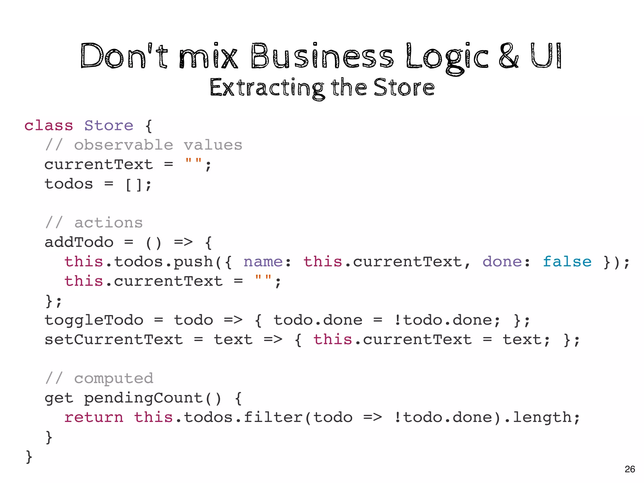 Don't mix Business Logic & UIDon't mix Business Logic & UI
class Store {
// observable values
currentText = "";
todos = [];
// actions
addTodo = () => {
this.todos.push({ name: this.currentText, done: false });
this.currentText = "";
};
toggleTodo = todo => { todo.done = !todo.done; };
setCurrentText = text => { this.currentText = text; };
// computed
get pendingCount() {
return this.todos.filter(todo => !todo.done).length;
}
}
Extracting the StoreExtracting the Store
26
 