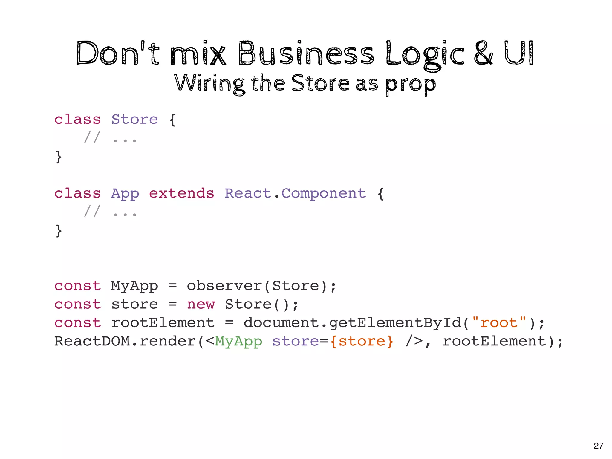 class Store {
// ...
}
class App extends React.Component {
// ...
}
const MyApp = observer(Store);
const store = new Store();
const rootElement = document.getElementById("root");
ReactDOM.render(<MyApp store={store} />, rootElement);
Don't mix Business Logic & UIDon't mix Business Logic & UI
Wiring the Store as propWiring the Store as prop
27
 