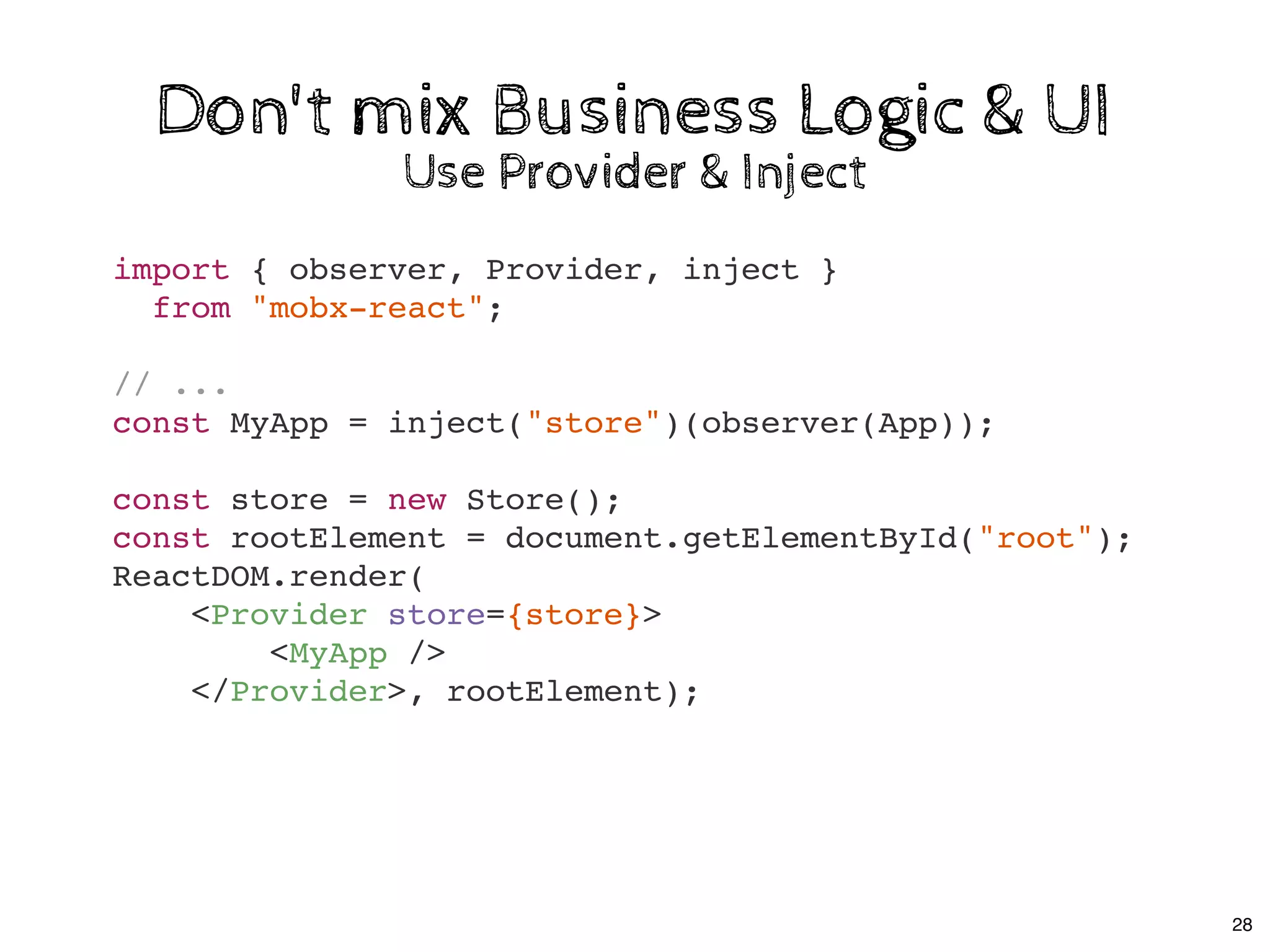 import { observer, Provider, inject }
from "mobx-react";
// ...
const MyApp = inject("store")(observer(App));
const store = new Store();
const rootElement = document.getElementById("root");
ReactDOM.render(
<Provider store={store}>
<MyApp />
</Provider>, rootElement);
Don't mix Business Logic & UIDon't mix Business Logic & UI
Use Provider & InjectUse Provider & Inject
28
 