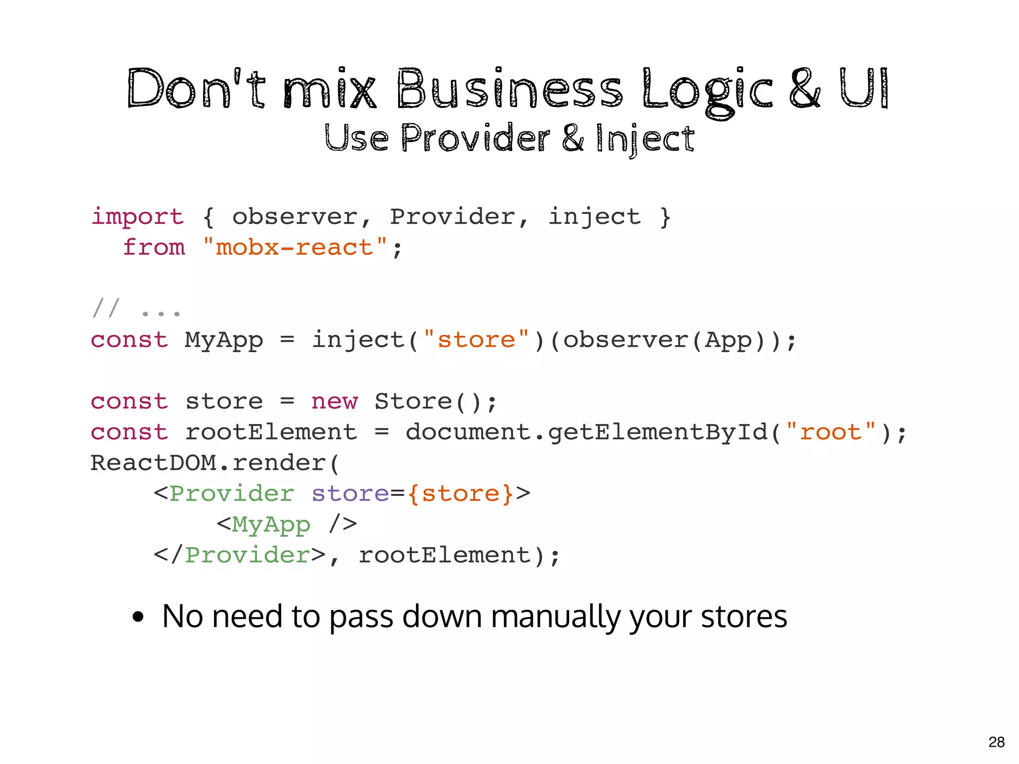 import { observer, Provider, inject }
from "mobx-react";
// ...
const MyApp = inject("store")(observer(App));
const store = new Store();
const rootElement = document.getElementById("root");
ReactDOM.render(
<Provider store={store}>
<MyApp />
</Provider>, rootElement);
Don't mix Business Logic & UIDon't mix Business Logic & UI
Use Provider & InjectUse Provider & Inject
No need to pass down manually your stores
28
 