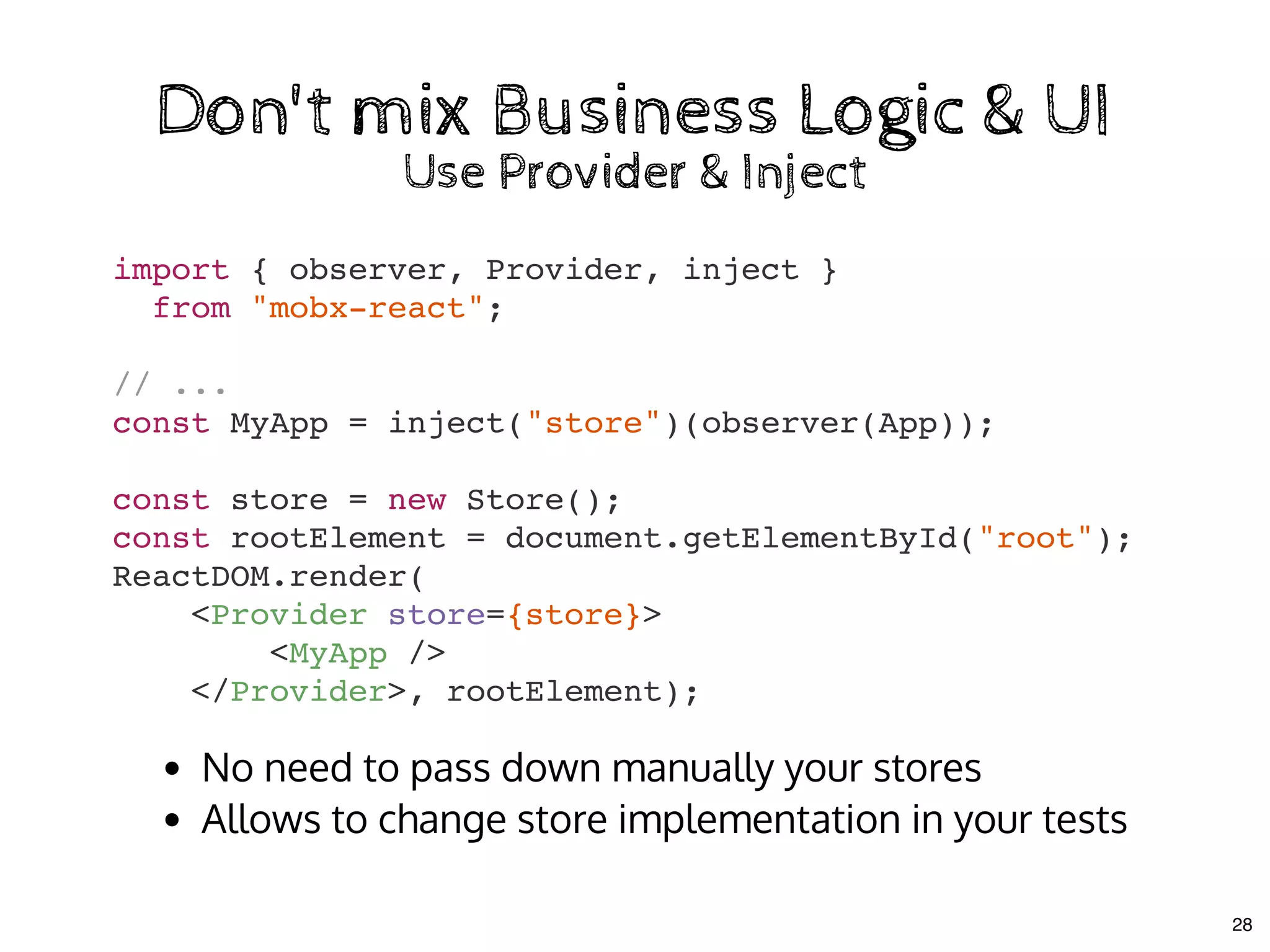 import { observer, Provider, inject }
from "mobx-react";
// ...
const MyApp = inject("store")(observer(App));
const store = new Store();
const rootElement = document.getElementById("root");
ReactDOM.render(
<Provider store={store}>
<MyApp />
</Provider>, rootElement);
Don't mix Business Logic & UIDon't mix Business Logic & UI
Use Provider & InjectUse Provider & Inject
No need to pass down manually your stores
Allows to change store implementation in your tests
28
 