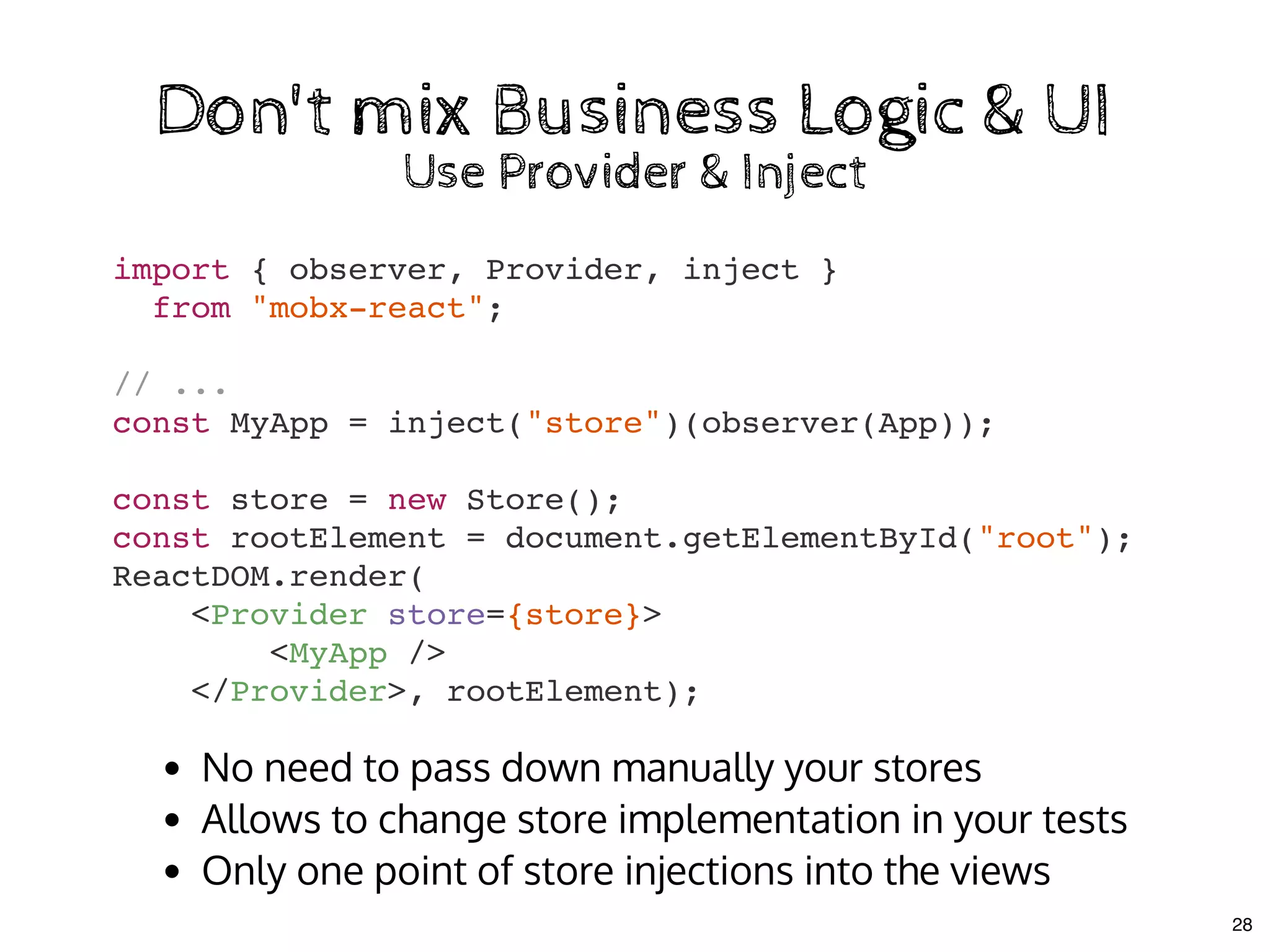 import { observer, Provider, inject }
from "mobx-react";
// ...
const MyApp = inject("store")(observer(App));
const store = new Store();
const rootElement = document.getElementById("root");
ReactDOM.render(
<Provider store={store}>
<MyApp />
</Provider>, rootElement);
Don't mix Business Logic & UIDon't mix Business Logic & UI
Use Provider & InjectUse Provider & Inject
No need to pass down manually your stores
Allows to change store implementation in your tests
Only one point of store injections into the views
28
 