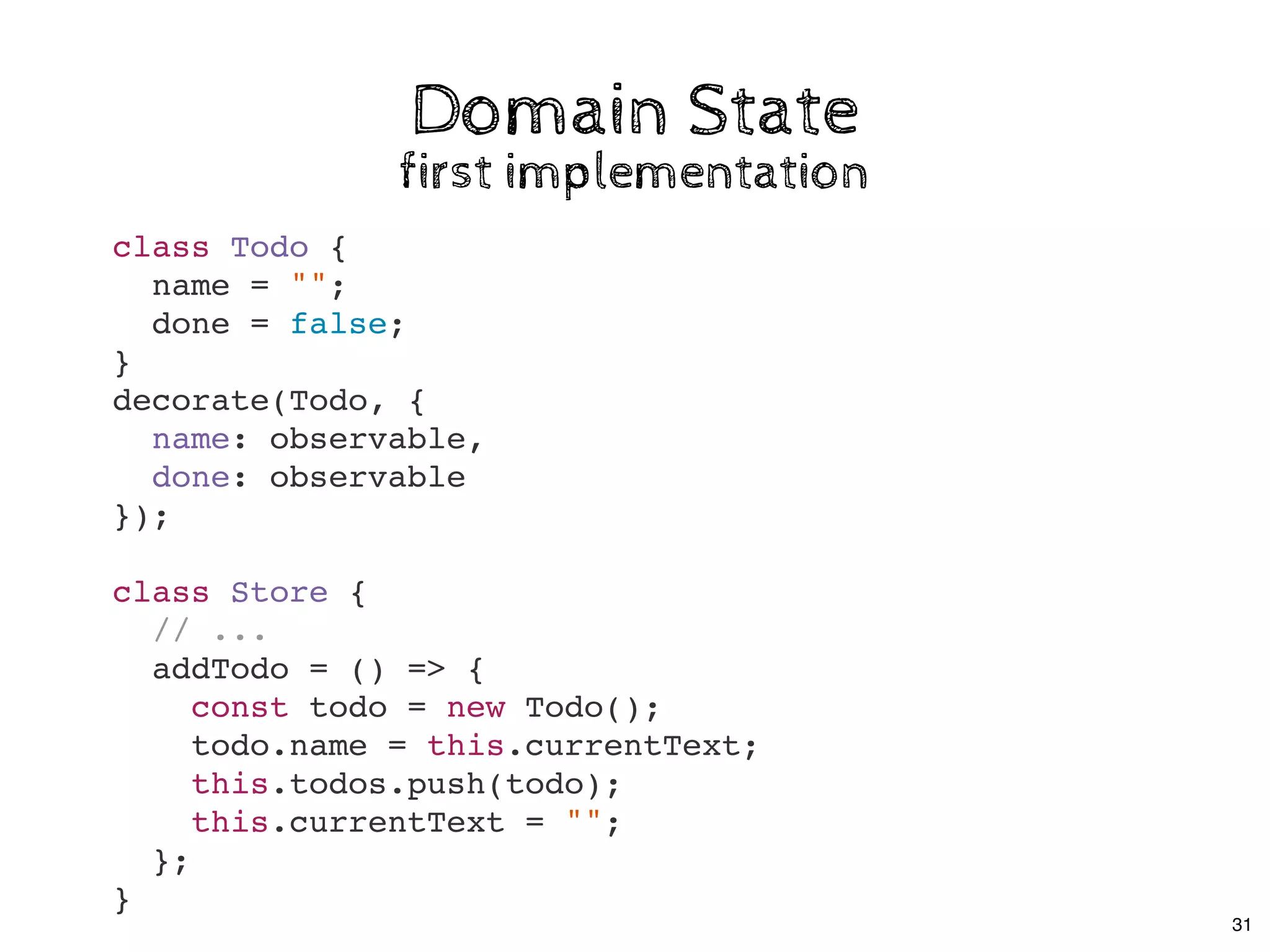 Domain StateDomain State
first implementationfirst implementation
class Todo {
name = "";
done = false;
}
decorate(Todo, {
name: observable,
done: observable
});
class Store {
// ...
addTodo = () => {
const todo = new Todo();
todo.name = this.currentText;
this.todos.push(todo);
this.currentText = "";
};
}
31
 