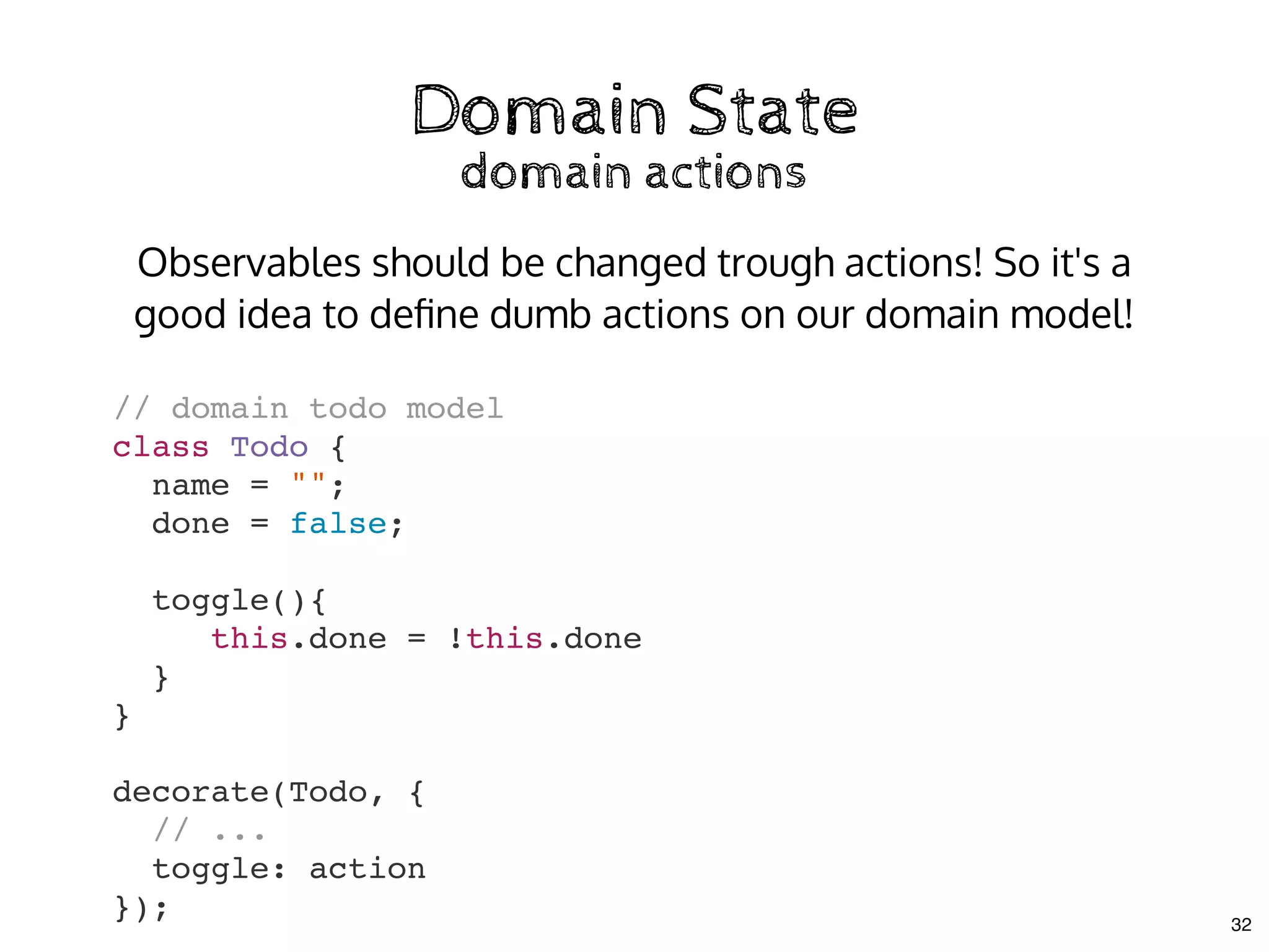 Domain StateDomain State
domain actionsdomain actions
// domain todo model
class Todo {
name = "";
done = false;
toggle(){
this.done = !this.done
}
}
decorate(Todo, {
// ...
toggle: action
});
Observables should be changed trough actions! So it's a
good idea to deﬁne dumb actions on our domain model!
32
 