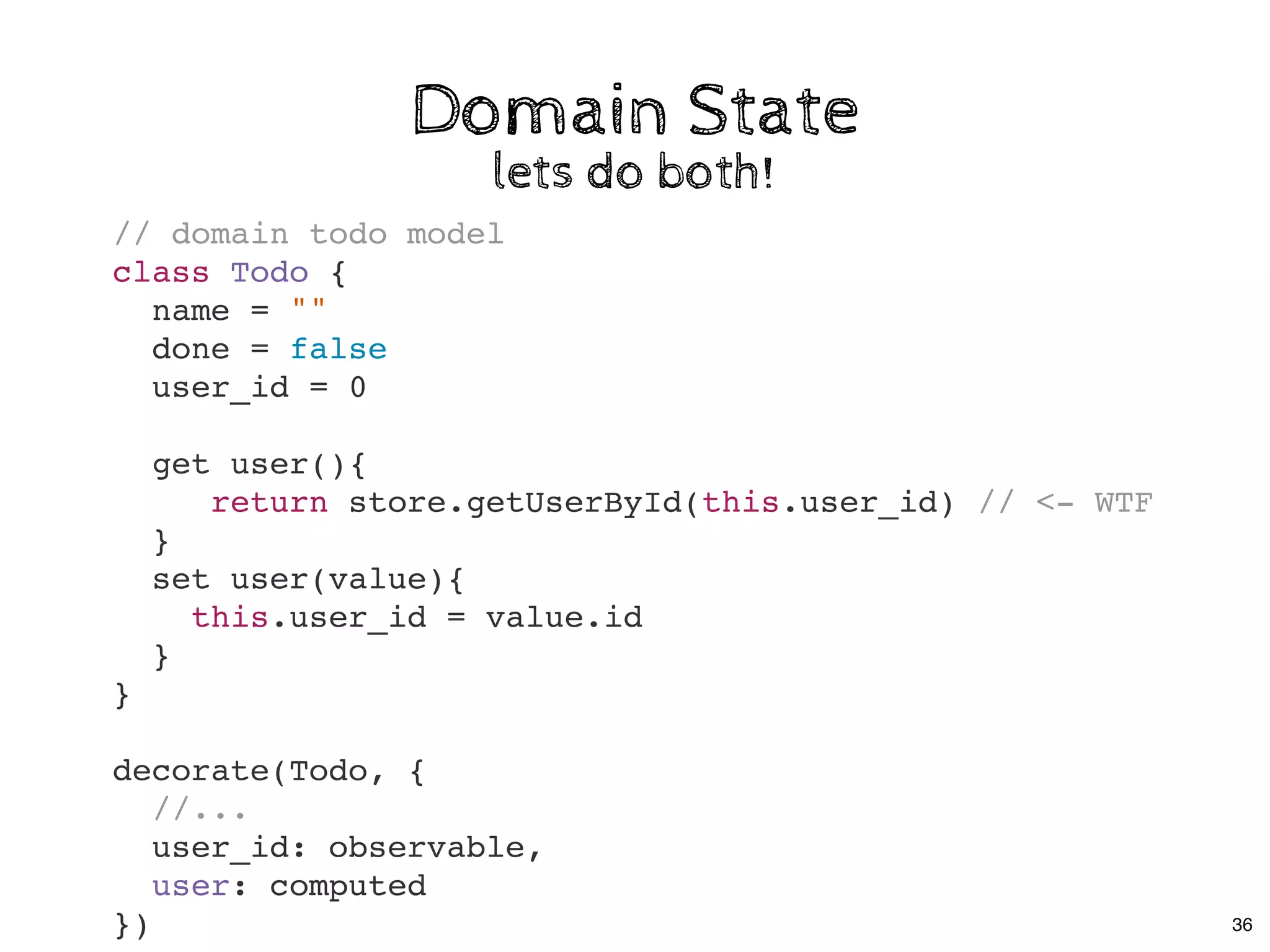 Domain StateDomain State
lets do both!lets do both!
// domain todo model
class Todo {
name = ""
done = false
user_id = 0
get user(){
return store.getUserById(this.user_id) // <- WTF
}
set user(value){
this.user_id = value.id
}
}
decorate(Todo, {
//...
user_id: observable,
user: computed
}) 36
 