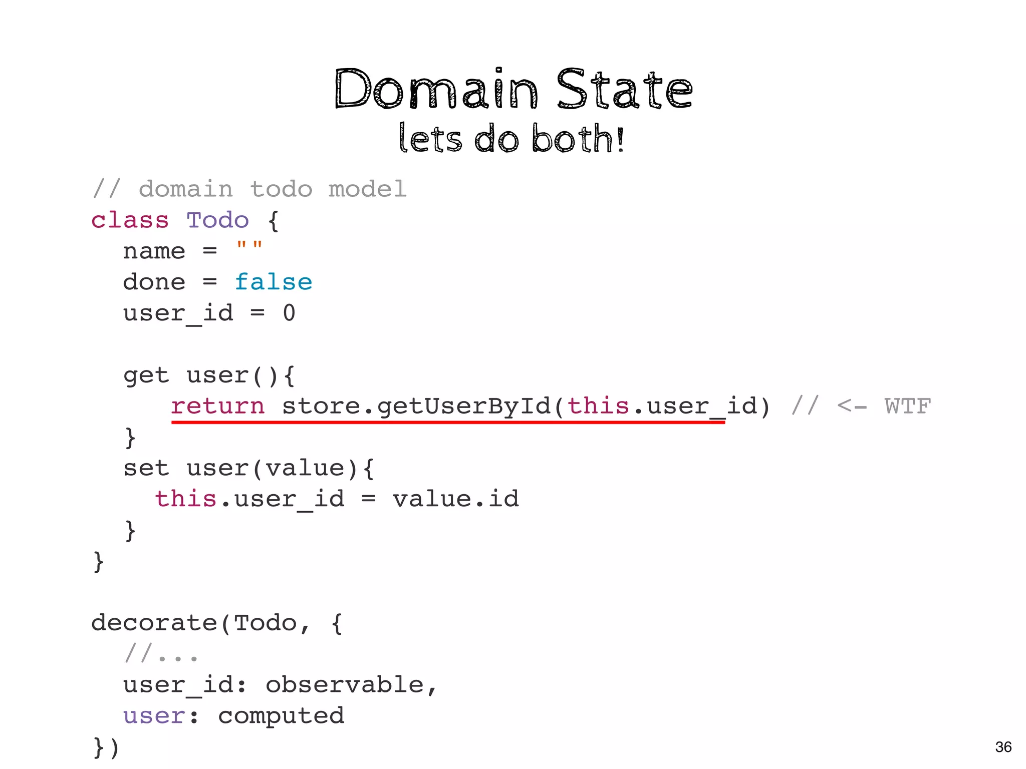 Domain StateDomain State
lets do both!lets do both!
// domain todo model
class Todo {
name = ""
done = false
user_id = 0
get user(){
return store.getUserById(this.user_id) // <- WTF
}
set user(value){
this.user_id = value.id
}
}
decorate(Todo, {
//...
user_id: observable,
user: computed
}) 36
 