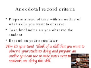 Anecdotal record criteria Prepare ahead of time with an outline of what skills you want to observe Take brief notes as you observe the student Expand on your notes later Now it’s your turn!  Think of a skill that you want to observe your students doing and prepare an outline you can use to take notes next time your students are doing this skill. 