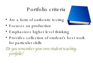 Portfolio criteria Are a form of authentic testing Focuses on production Emphasizes higher level thinking Provides collection of student’s best work for particular skills Do you remember your own student teaching portfolio? 