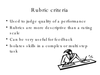 Rubric criteria Used to judge quality of a performance Rubrics are more descriptive than a rating scale Can be very useful for feedback Isolates skills in a complex or multi step task 