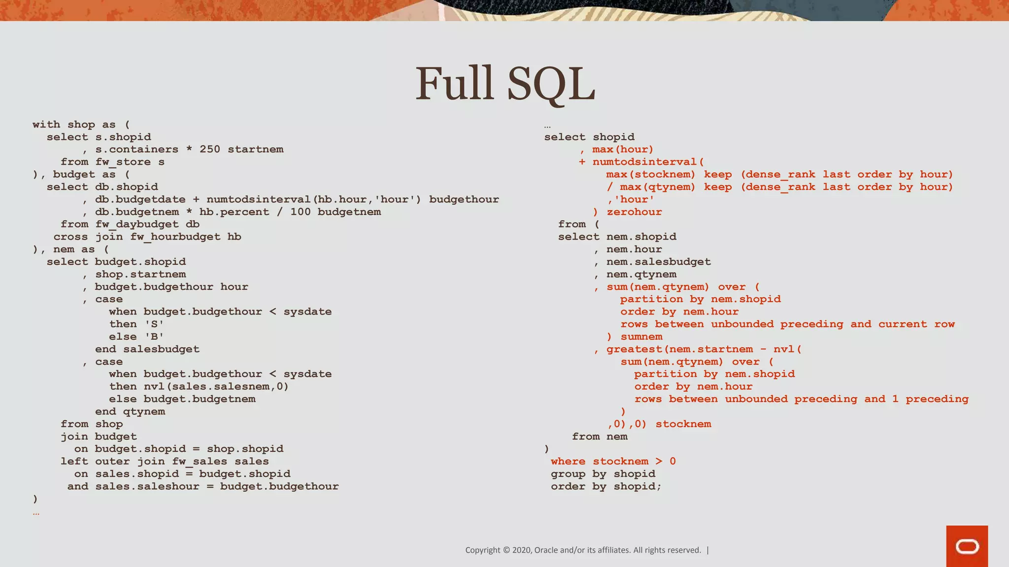 Copyright © 2020, Oracle and/or its affiliates. All rights reserved. |
Full SQL
with shop as (
select s.shopid
, s.containers * 250 startnem
from fw_store s
), budget as (
select db.shopid
, db.budgetdate + numtodsinterval(hb.hour,'hour') budgethour
, db.budgetnem * hb.percent / 100 budgetnem
from fw_daybudget db
cross join fw_hourbudget hb
), nem as (
select budget.shopid
, shop.startnem
, budget.budgethour hour
, case
when budget.budgethour < sysdate
then 'S'
else 'B'
end salesbudget
, case
when budget.budgethour < sysdate
then nvl(sales.salesnem,0)
else budget.budgetnem
end qtynem
from shop
join budget
on budget.shopid = shop.shopid
left outer join fw_sales sales
on sales.shopid = budget.shopid
and sales.saleshour = budget.budgethour
)
…
…
select shopid
, max(hour)
+ numtodsinterval(
max(stocknem) keep (dense_rank last order by hour)
/ max(qtynem) keep (dense_rank last order by hour)
,'hour'
) zerohour
from (
select nem.shopid
, nem.hour
, nem.salesbudget
, nem.qtynem
, sum(nem.qtynem) over (
partition by nem.shopid
order by nem.hour
rows between unbounded preceding and current row
) sumnem
, greatest(nem.startnem - nvl(
sum(nem.qtynem) over (
partition by nem.shopid
order by nem.hour
rows between unbounded preceding and 1 preceding
)
,0),0) stocknem
from nem
)
where stocknem > 0
group by shopid
order by shopid;
 