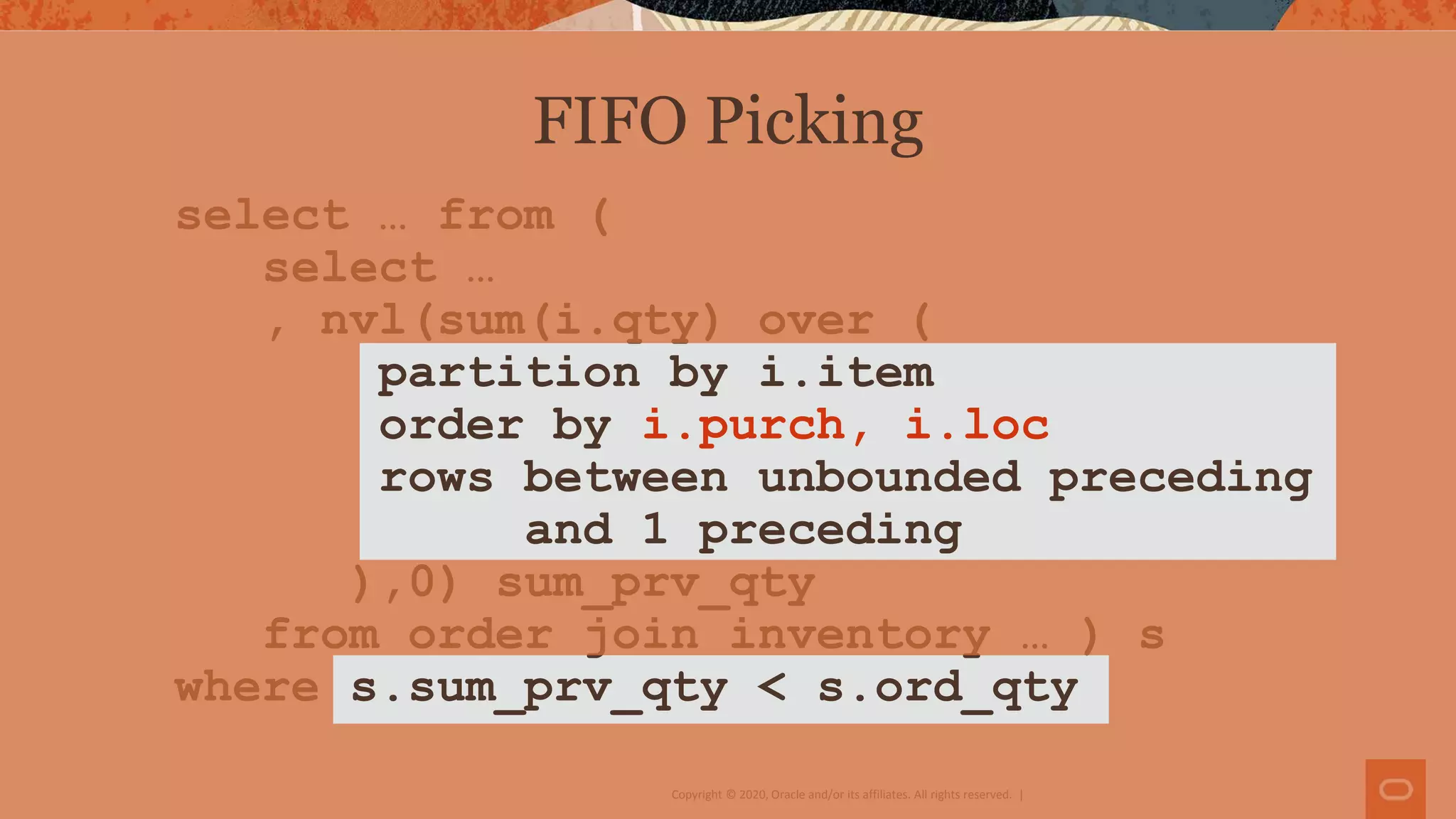 Copyright © 2020, Oracle and/or its affiliates. All rights reserved. |
select … from (
select …
, nvl(sum(i.qty) over (
partition by i.item
order by i.purch, i.loc
rows between unbounded preceding
and 1 preceding
),0) sum_prv_qty
from order join inventory … ) s
where s.sum_prv_qty < s.ord_qty
FIFO Picking
 