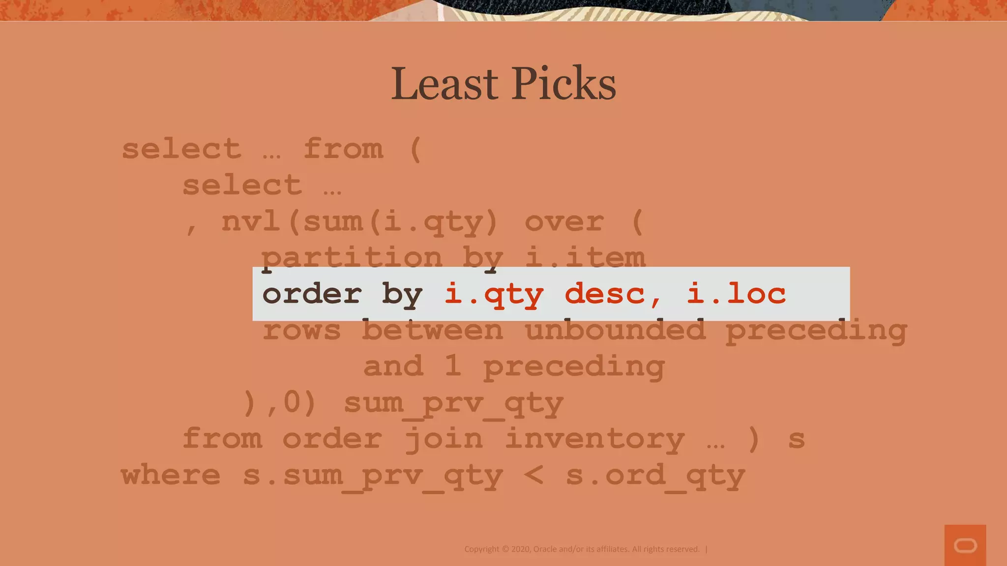 Copyright © 2020, Oracle and/or its affiliates. All rights reserved. |
select … from (
select …
, nvl(sum(i.qty) over (
partition by i.item
order by i.qty desc, i.loc
rows between unbounded preceding
and 1 preceding
),0) sum_prv_qty
from order join inventory … ) s
where s.sum_prv_qty < s.ord_qty
Least Picks
 