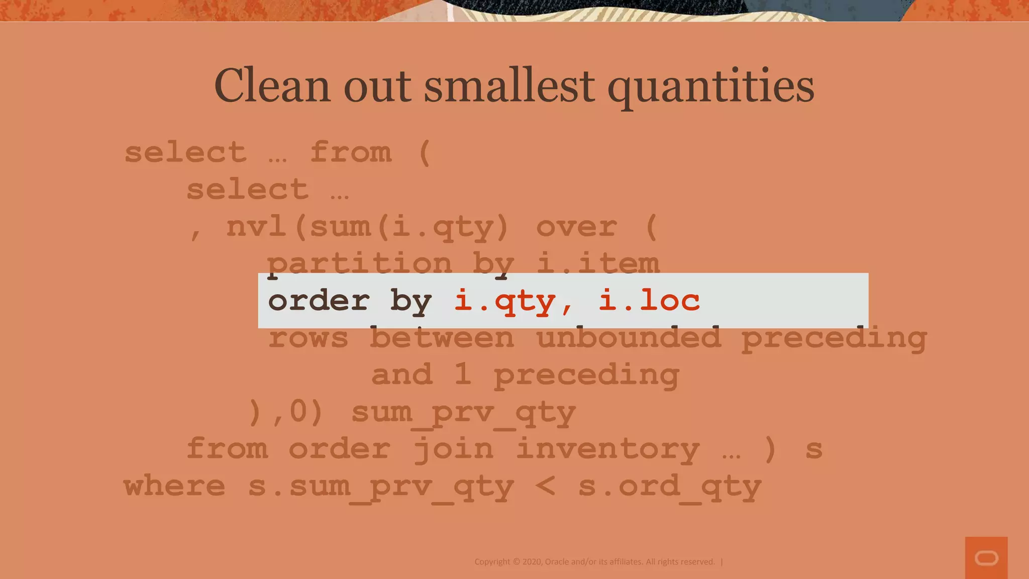 Copyright © 2020, Oracle and/or its affiliates. All rights reserved. |
select … from (
select …
, nvl(sum(i.qty) over (
partition by i.item
order by i.qty, i.loc
rows between unbounded preceding
and 1 preceding
),0) sum_prv_qty
from order join inventory … ) s
where s.sum_prv_qty < s.ord_qty
Clean out smallest quantities
 