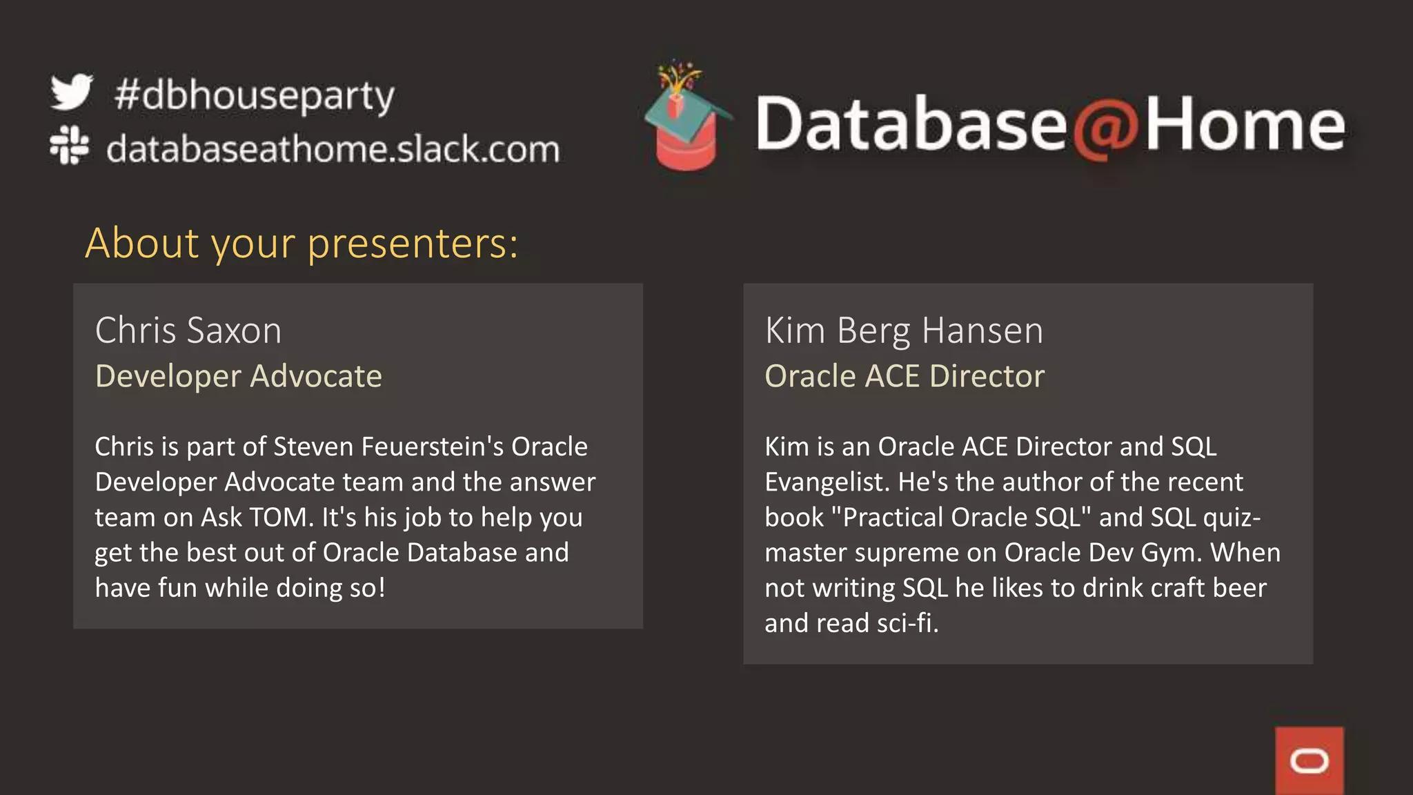 2 Copyright © 2020, Oracle and/or its affiliates | Confidential: Internal/Restricted/Highly Restricted
[Date]
Chris Saxon
Developer Advocate
Chris is part of Steven Feuerstein's Oracle
Developer Advocate team and the answer
team on Ask TOM. It's his job to help you
get the best out of Oracle Database and
have fun while doing so!
About your presenters:
Kim Berg Hansen
Oracle ACE Director
Kim is an Oracle ACE Director and SQL
Evangelist. He's the author of the recent
book "Practical Oracle SQL" and SQL quiz-
master supreme on Oracle Dev Gym. When
not writing SQL he likes to drink craft beer
and read sci-fi.
 