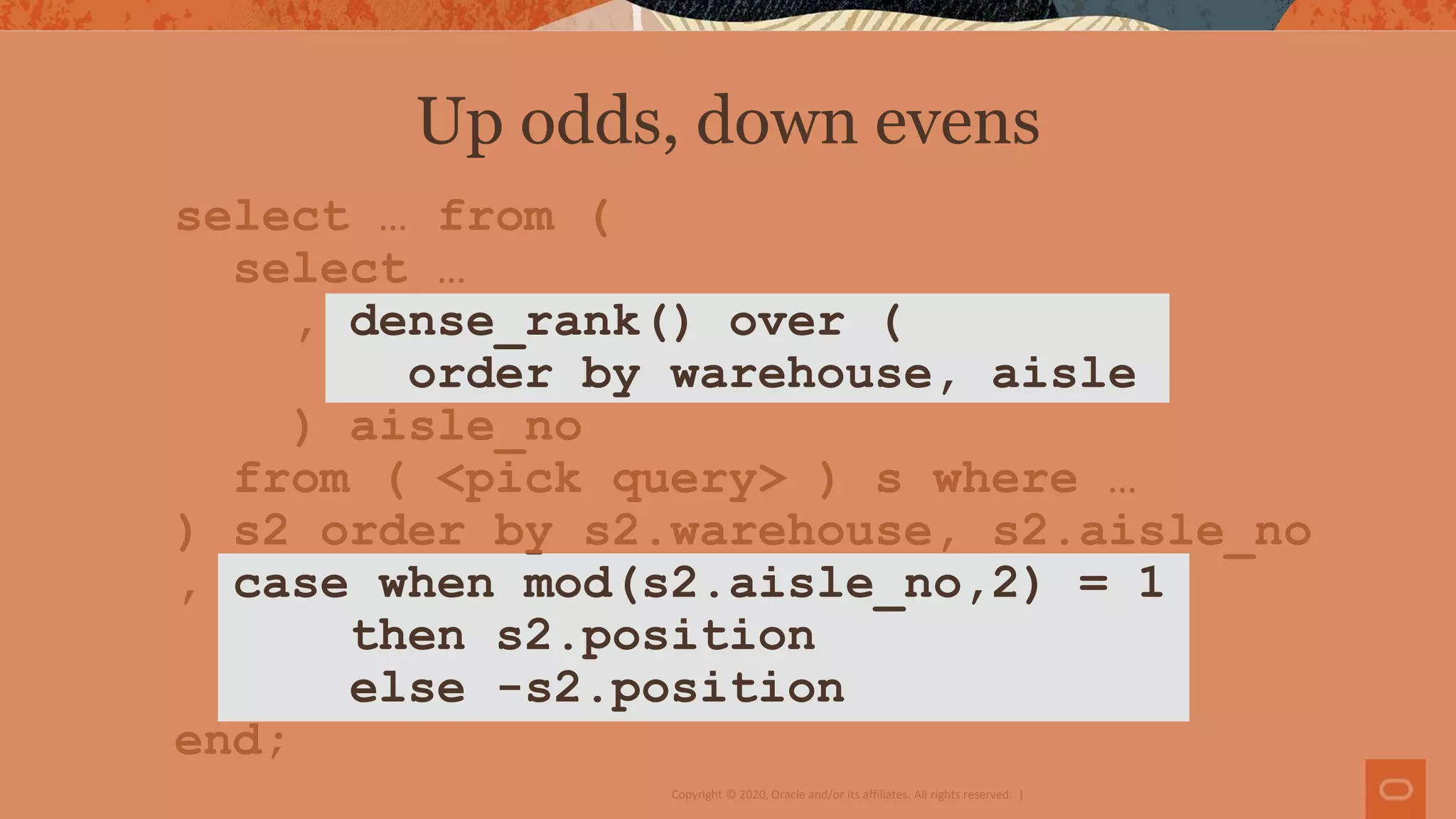 Copyright © 2020, Oracle and/or its affiliates. All rights reserved. |
select … from (
select …
, dense_rank() over (
order by warehouse, aisle
) aisle_no
from ( <pick query> ) s where …
) s2 order by s2.warehouse, s2.aisle_no
, case when mod(s2.aisle_no,2) = 1
then s2.position
else -s2.position
end;
Up odds, down evens
 