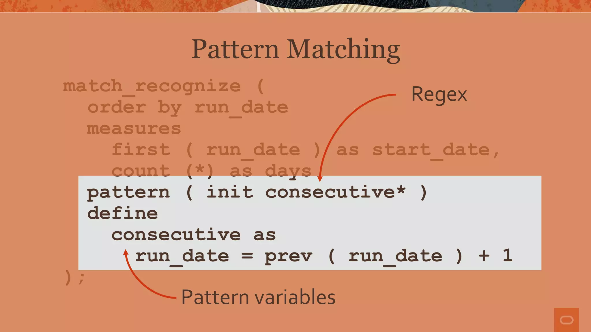 match_recognize (
order by run_date
measures
first ( run_date ) as start_date,
count (*) as days
pattern ( init consecutive* )
define
consecutive as
run_date = prev ( run_date ) + 1
);
Pattern Matching
Pattern variables
Regex
 