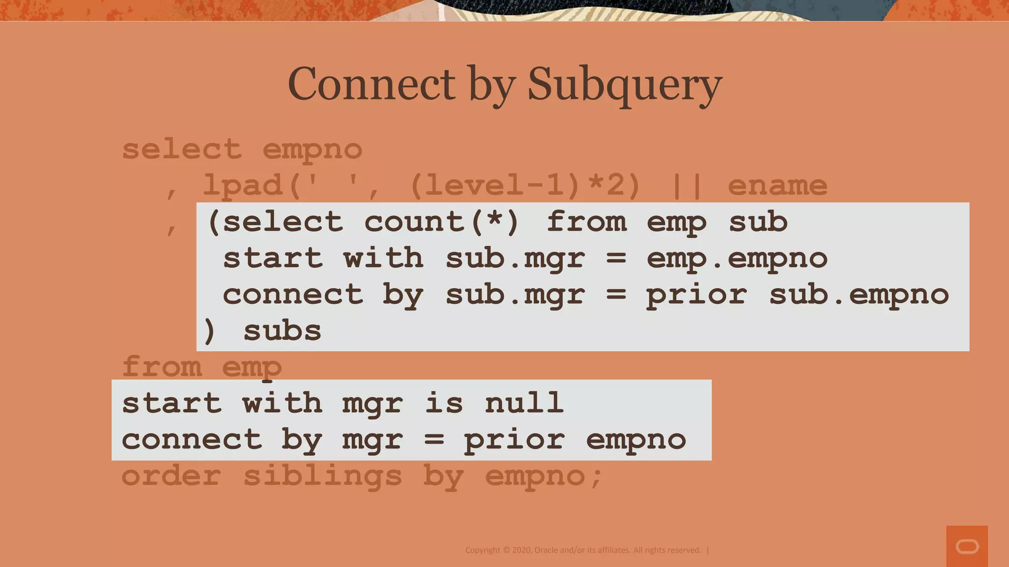 Copyright © 2020, Oracle and/or its affiliates. All rights reserved. |
select empno
, lpad(' ', (level-1)*2) || ename
, (select count(*) from emp sub
start with sub.mgr = emp.empno
connect by sub.mgr = prior sub.empno
) subs
from emp
start with mgr is null
connect by mgr = prior empno
order siblings by empno;
Connect by Subquery
 