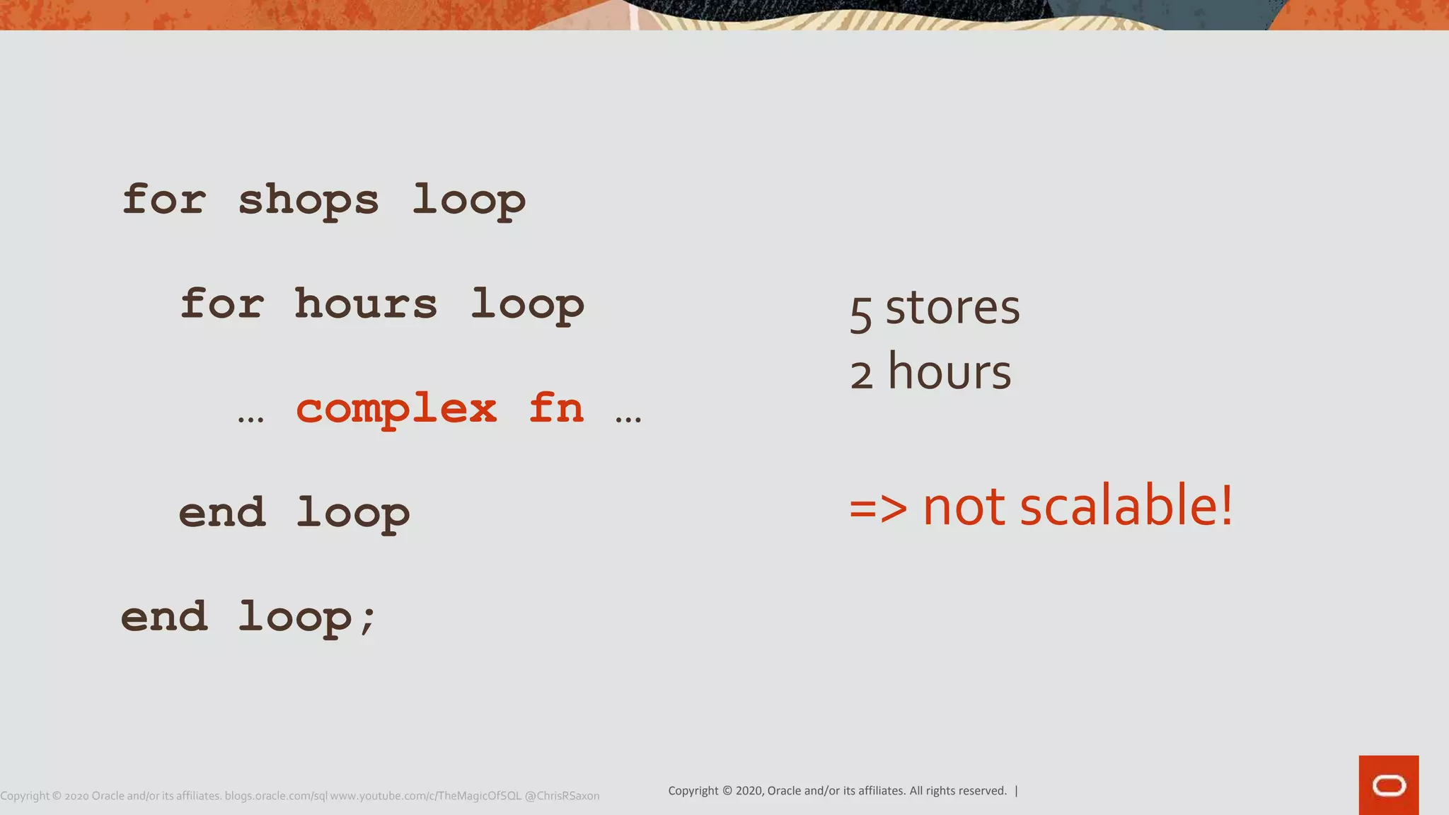 Copyright © 2020, Oracle and/or its affiliates. All rights reserved. |Copyright © 2020 Oracle and/or its affiliates. blogs.oracle.com/sql www.youtube.com/c/TheMagicOfSQL @ChrisRSaxon
for shops loop
for hours loop
… complex fn …
end loop
end loop;
5 stores
2 hours
=> not scalable!
 