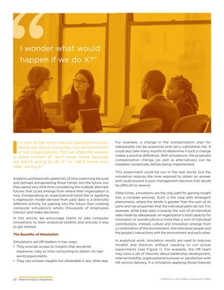 20	 Talent Analytics Quarterly © 2018 Gartner, Inc. and/or its affiliates. All rights reserved. CLC181576
I
t’s one of the most natural questions human
being ask about ourselves, our environments
or our organizations. Yet too often the answer
is some version of “we’ll never know because
we aren’t going to do X” or “we’ll know only
after we try X.”
Analytics professionals spend lots of time examining the past
and perhaps extrapolating those trends into the future, but
they spend very little time considering the multiple alternate
futures that could emerge from where their organization is
now. Extrapolating an organizational trend line or applying
a regression model derived from past data is a distinctly
different activity for peering into the future than creating
computer simulations where thousands of employees
interact and make decisions.
In this article, we encourage teams to add computer
simulations to their analytical toolkits and provide a way
to get started.
The Benefits of Simulation
Simulations aid HR leaders in two ways:
•	 They provide access to insights that would be
expensive, risky or time-consuming to obtain via real-
world experiments.
•	 They can uncover insights not obtainable in any other way.
For example, a change in the compensation plan for
salespeople can be expensive and carry substantial risk. It
could also take many months to determine if such a change
makes a positive difference. With simulations, the proposed
compensation change (as well as alternatives) can be
modeled numerically before being implemented.
This experiment could be run in the real world, but the
simulation reduces the time required to obtain an answer
and could prevent a poor management decision that would
be difficult to reverse.
Other times, simulations are the only path for gaining insight
into a complex process. Such is the case with emergent
phenomena, where the whole is greater than the sum of its
parts and has properties that the individual parts do not. For
example, while total sales is exactly the sum of all individual
sales made by salespeople, an organization’s total capacity for
innovation or overall culture is more than a sum of individual
contributions. Instead, culture and innovation emerge from
a combination of the environment, the individual people and
the people’s interactions with the environment and each other.
In analytical work, simulation results are used to improve
models and theories without needing to run actual
experiments (see Figure 1). For example, the HR team
may have a set of theories about leadership development,
internal mobility, organizational turnover or satisfaction with
HR service delivery. If a simulation applying those theories
I wonder what would
happen if we do X?”
 