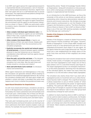22	 Talent Analytics Quarterly © 2018 Gartner, Inc. and/or its affiliates. All rights reserved. CLC181576
In an ABM, each agent (person for organizational research)
is represented directly and possesses a set of character-
istics, internal states and behavior heuristics. Agents have
their own goals and act in a self-directed way to pursue
those goals. The organizational-level patterns emerge from
the agent-level dynamics.
Specifying the model system requires creating the agents
themselves (the people), the agent-to-agent interactions,
the environment and the agent-to-environment interac-
tions as shown in Figure 2. ABMs are particularly useful
to analytics teams interested in organizational dynamics
because they:
•	 Allow complex individual agent behavior rules — In
addition to linear behavior, agents can act nonlinearly,
follow if-then rules, couple their behavior to other
agents or behave erratically.
•	 Allow complex time-based effects — Agents can
have memory of their own past choices, display path
dependence and learn from the environment as the
simulation progresses.
•	 Explicitly incorporate the spatial and network aspect
of social process — Distance between agents (whether
physical or org chart distances) are an important
consideration when defining if and how agents interact
with one another.
•	 Show the path, not just the end state — The designer
obtains insight of the path taken to arrive at each
simulation run’s end state. Was the path linear and
mostly smooth or circuitous and chaotic?
•	 Work well with Monte Carlo methods1 to introduce
chance and randomness.
When agent interactions are heterogeneous in this way,
the simulation can generate network effects leading to
deviations from predicted aggregate behavior. By running
the simulation multiple times, the team gains insight into
whether a certain end state is inevitable (the same thing
happens each time) or whether the possible end states vary.
Agent-Based Simulation for Organizations
As with most analytical techniques, simulations are late to
arrive in HR departments compared to other disciplines.
Fortunately, this means substantial work and examples exist
to be built upon. Unfortunately, few of these are HR-spe-
cific, and it therefore requires some imagination to see the
connection between the existing work and talent topics.
That said, peer-reviewed journals such as the Journal of
Artificial Societies and Social Simulation are starting to see
more submissions that talent analytics leaders could use
directly. For example, the issue for the first quarter of 2018
featured the article, “Model of Knowledge Transfer Within
an Organization,” along with simulations on discourse pat-
terns within small groups and balancing competence and
capacity in organizational task formation.
As an introduction to the ABM technique, we focus the
remainder of this article on one famous example with an
outstanding online interactive demonstration relevant for
diversity and inclusion executives. We strongly encourage
talent analytics professionals to visit the Parable of the
Polygons site themselves as well as “The Petrie Multiplier:
Why an Attack on Sexism in Tech is NOT an Attack on Men”
blog or any of the over 300 working examples compiled
by the NetLogo user community.1,2,3
Parable of the Polygons: A Diversity and Inclusion
Example of ABMs
Parable of the Polygons is based on Nobel Prize-winning
game theorist Thomas Schelling’s 1971 paper, “Dynamic
Models of Segregation.” In this simple ABM, triangles and
squares living on a two-dimensional grid start out in an
integrated environment. Each shape is its own agent. All
the agents follow the same single behavioral rule. They will
move into a new neighborhood (an empty space on the
grid) if less than one-third of their neighbors are similar
to them.
Running the simulation from start to finish reveals that the
initially mixed society of triangles and squares becomes
more and more segregated as each shape acts to find a
place where it isn’t in a one-third minority (see Figure 3).
The shape-segregated society is an emergent characteris-
tic of the entire population stemming from the behaviors
of the individual agents. No matter how many times the
simulation is run, the end state is always highly segregated.
The simulation also clearly shows that if you start with a
segregated society no movement will occur unless the be-
havior heuristic itself is changed. This is significant because
it allows researchers to ask an infinite number of “what
if” questions, demonstrating the power of agent-based
modeling. This particular ABM allows users to adjust the
starting ratio of triangles to squares to empty spaces and
the shape’s move behavior rules to see what group-level
characteristics emerge for each scenario.
In addition to clearly teaching what an ABM is and how it
can be useful to talent analytics professionals, the Parable
of the Polygons also gives diversity and inclusion executives
a way to demonstrate to audiences that a biased organi-
zation can emerge even when the individuals within it are
not biased. Talent analytics professionals should share it
with them.
 