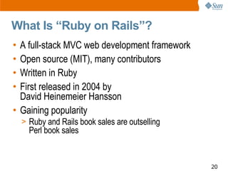 What Is “Ruby on Rails”?
• A full-stack MVC web development framework
• Open source (MIT), many contributors
• Written in Ruby
• First released in 2004 by
  David Heinemeier Hansson
• Gaining popularity
    > Ruby and Rails book sales are outselling
      Perl book sales


                                                 20