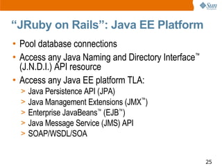 “JRuby on Rails”: Java EE Platform
• Pool database connections
• Access any Java Naming and Directory Interface™
  (J.N.D.I.) API resource
• Access any Java EE platform TLA:
  >   Java Persistence API (JPA)
  >   Java Management Extensions (JMX™)
  >   Enterprise JavaBeans™ (EJB™)
  >   Java Message Service (JMS) API
  >   SOAP/WSDL/SOA


                                                    25