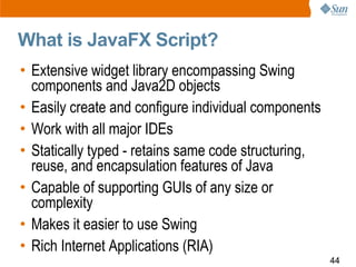 What is JavaFX Script?
• Extensive widget library encompassing Swing
  components and Java2D objects
• Easily create and configure individual components
• Work with all major IDEs
• Statically typed - retains same code structuring,
  reuse, and encapsulation features of Java
• Capable of supporting GUIs of any size or
  complexity
• Makes it easier to use Swing
• Rich Internet Applications (RIA)
                                                      44