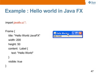 Example : Hello world in Java FX

import javafx.ui.*;


Frame {
    title: quot;Hello World JavaFXquot;
    width: 200
    height: 50
    content: Label {
        text: quot;Hello Worldquot;
    }
    visible: true
}
                                   47