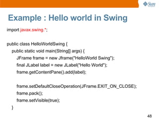 Example : Hello world in Swing
import javax.swing.*;


public class HelloWorldSwing {
  public static void main(String[] a...