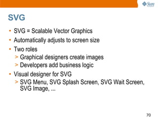 SVG
• SVG = Scalable Vector Graphics
• Automatically adjusts to screen size
• Two roles
  > Graphical designers create images
  > Developers add business logic
• Visual designer for SVG
  > SVG Menu, SVG Splash Screen, SVG Wait Screen,
    SVG Image, ...


                                                    70
